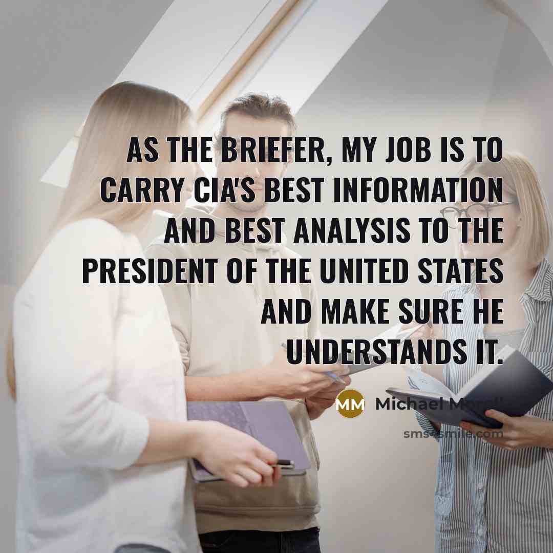 “As the briefer, my job is to carry CIA's best information and best analysis to the president of the United States and make sure he understands it.” quote by Michael Morell