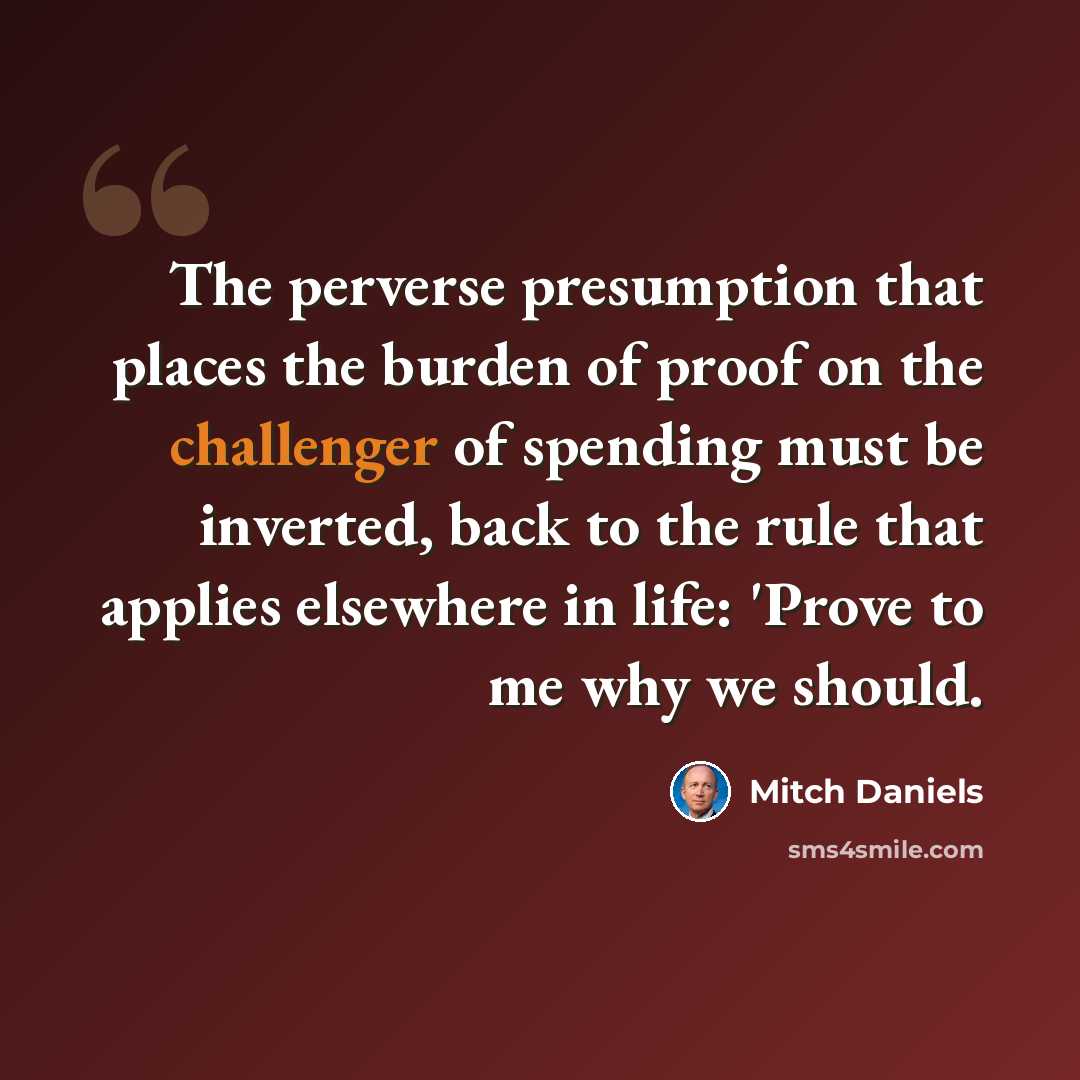 “The perverse presumption that places the burden of proof on the challenger of spending must be inverted, back to the rule that applies elsewhere in life: 'Prove to me why we should.” quote by Mitch Daniels