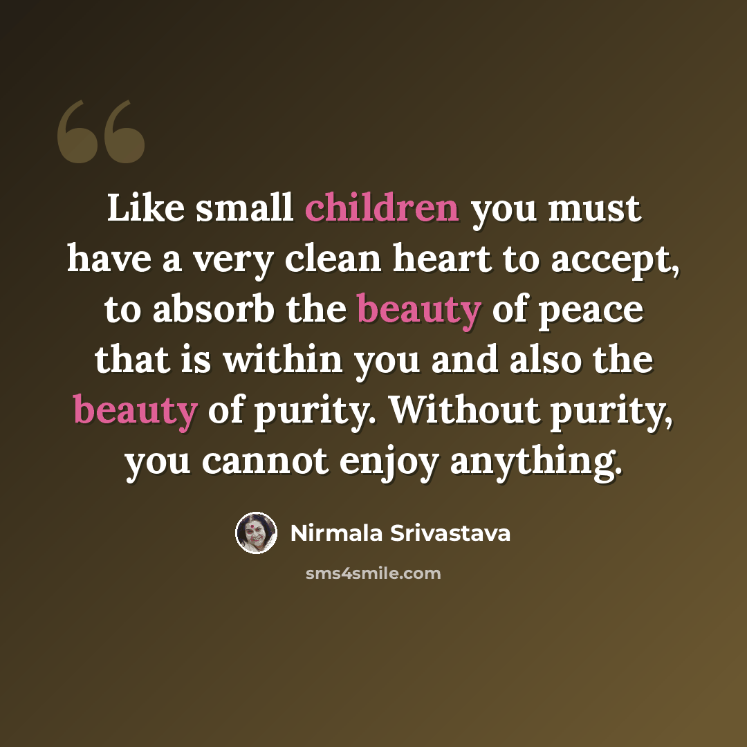 “Like small children you must have a very clean heart to accept, to absorb the beauty of peace that is within you and also the beauty of purity. Without purity, you cannot enjoy anything.” quote by Nirmala Srivastava