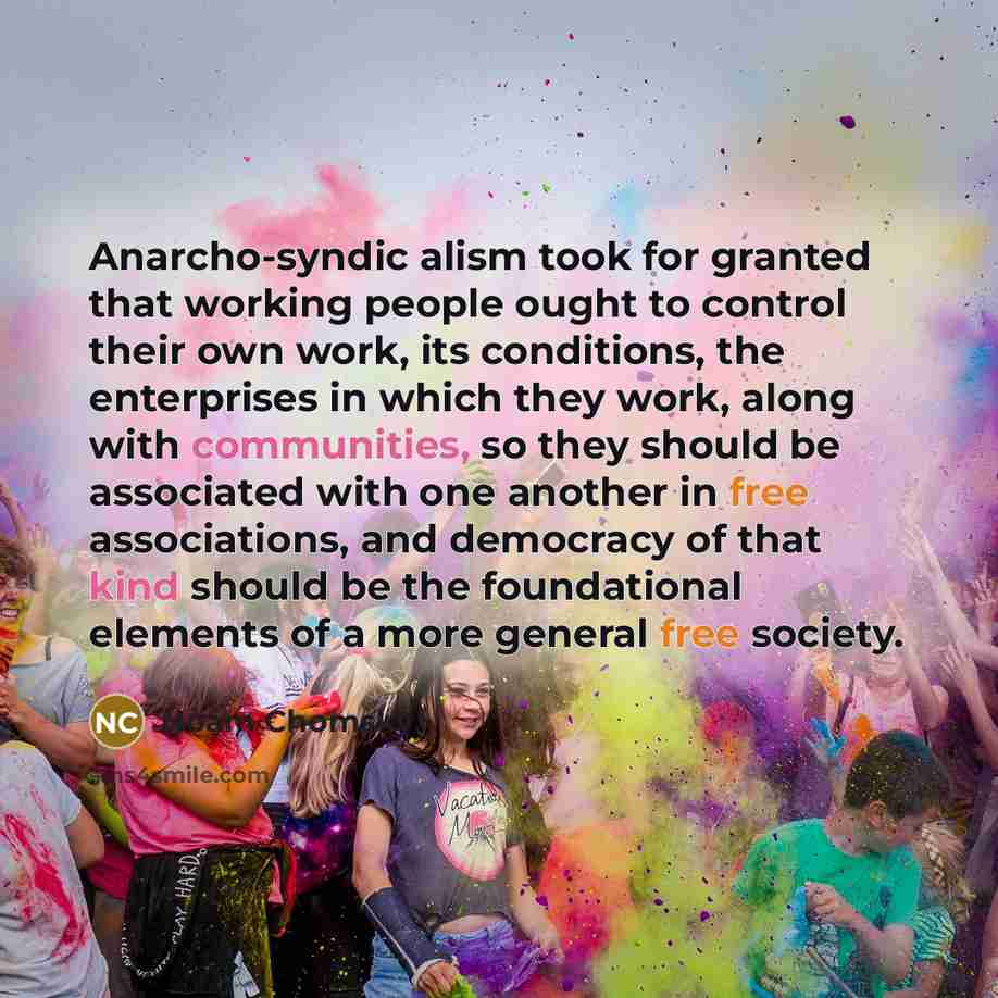 “Anarcho-syndic alism took for granted that working people ought to control their own work, its conditions, the enterprises in which they work, along with communities, so they should be associated with one another in free associations, and democracy of that kind should be the foundational elements…” quote by Noam Chomsky