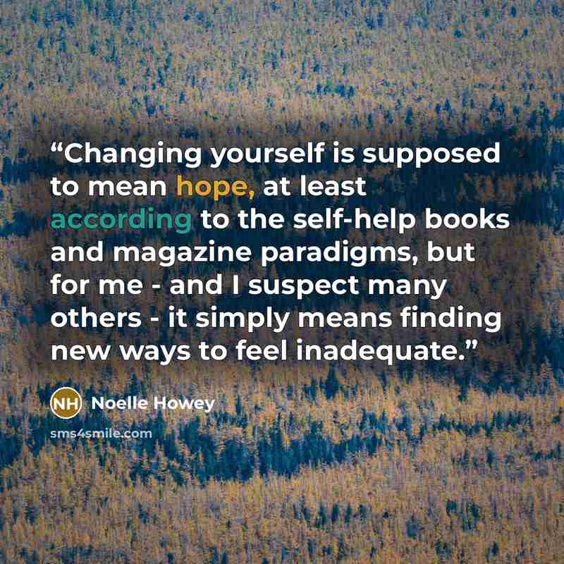 “Changing yourself is supposed to mean hope, at least according to the self-help books and magazine paradigms, but for me - and I suspect many others - it simply means finding new ways to feel inadequate.” quote by Noelle Howey