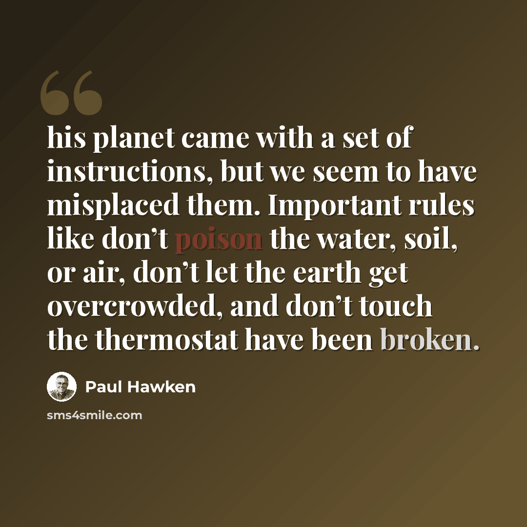 “his planet came with a set of instructions, but we seem to have misplaced them. Important rules like don’t poison the water, soil, or air, don’t let the earth get overcrowded, and don’t touch the thermostat have been broken.” quote by Paul Hawken