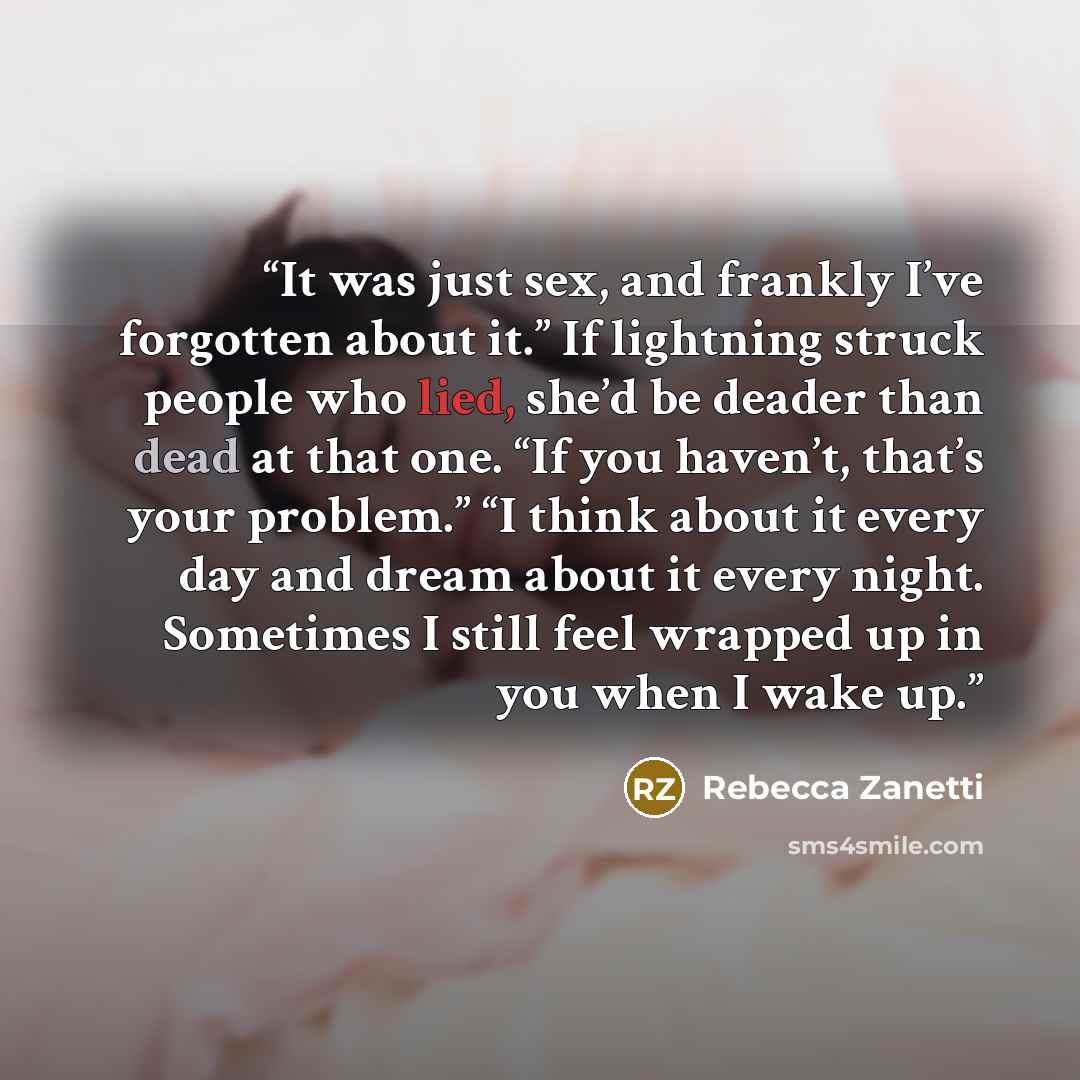 “It was just sex, and frankly I’ve forgotten about it.” If lightning struck people who lied, she’d be deader than dead at that one. “If you haven’t, that’s your problem.” “I think about it every day and dream about it every night. Sometimes I still feel wrapped up in you when I wake up.” quote by Rebecca Zanetti