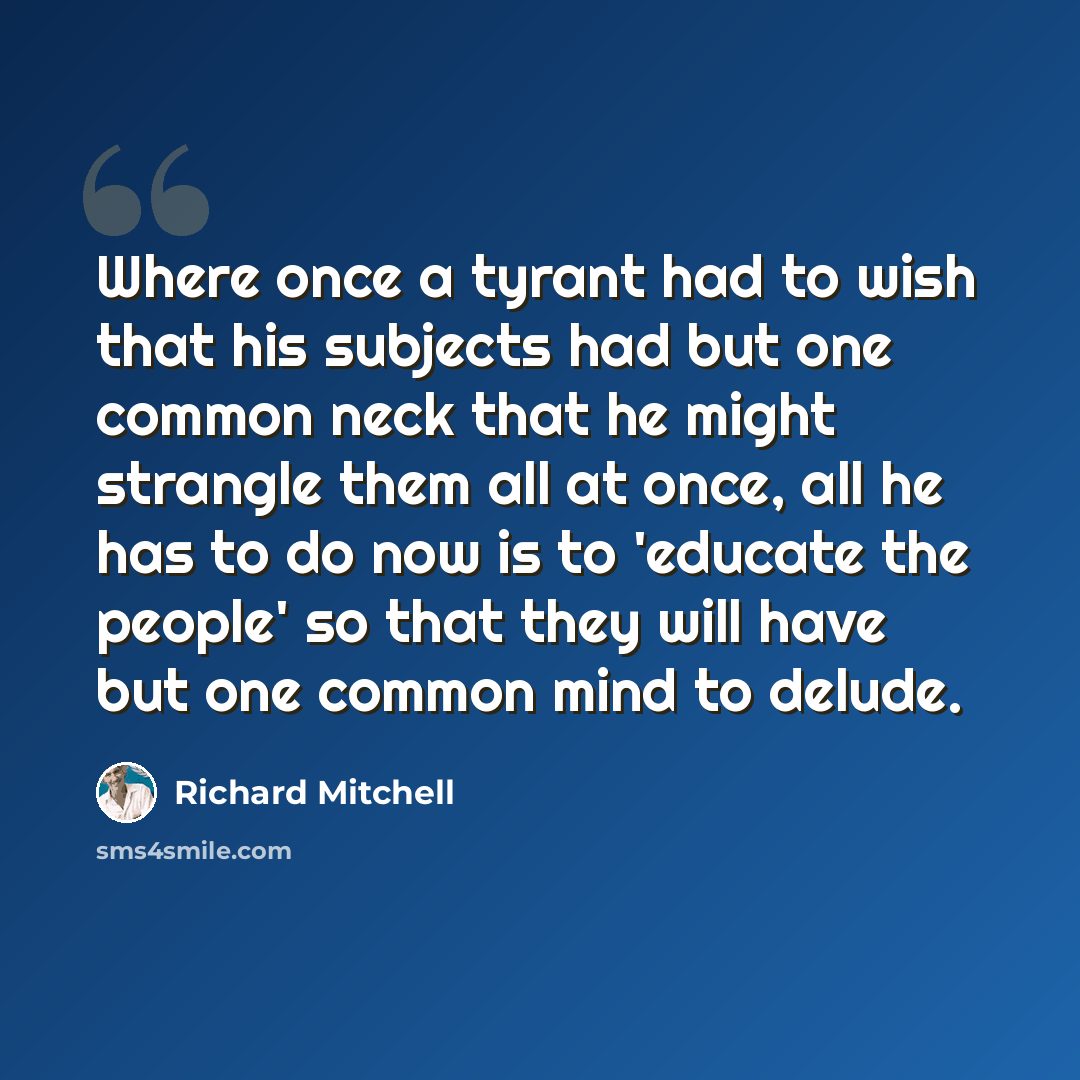 “Where once a tyrant had to wish that his subjects had but one common neck that he might strangle them all at once, all he has to do now is to 'educate the people' so that they will have but one common mind to delude.” quote by Richard Mitchell