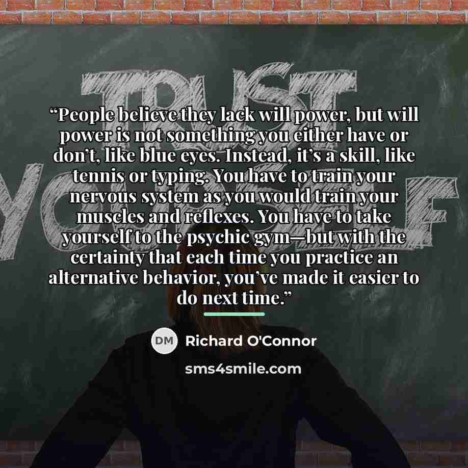 “People believe they lack will power, but will power is not something you either have or don’t, like blue eyes. Instead, it’s a skill, like tennis or typing. You have to train your nervous system as you would train your muscles and reflexes. You have to take yourself to the psychic gym—but with the…” quote by Richard O'Connor