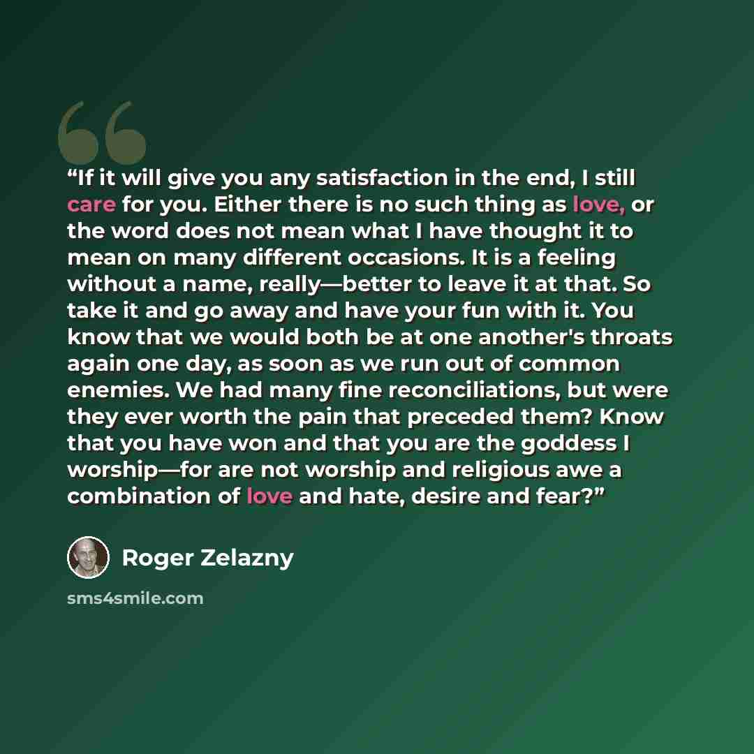 “If it will give you any satisfaction in the end, I still care for you. Either there is no such thing as love, or the word does not mean what I have thought it to mean on many different occasions. It is a feeling without a name, really—better to leave it at that. So take it and go away and have…” quote by Roger Zelazny