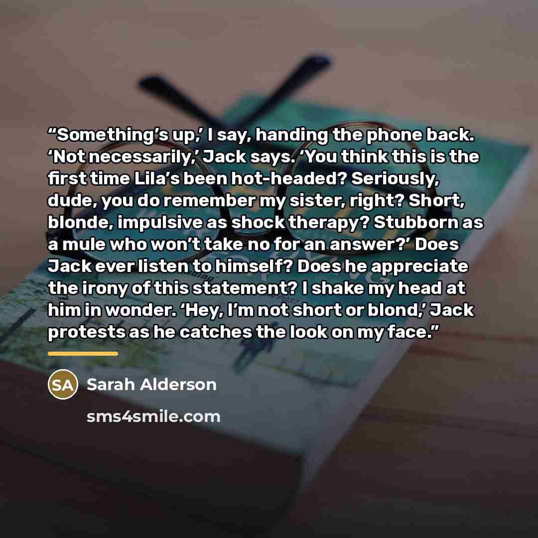 “Something’s up,’ I say, handing the phone back. ‘Not necessarily,’ Jack says. ‘You think this is the first time Lila’s been hot-headed? Seriously, dude, you do remember my sister, right? Short, blonde, impulsive as shock therapy? Stubborn as a mule who won’t take no for an answer?’ Does Jack ever…” quote by Sarah Alderson