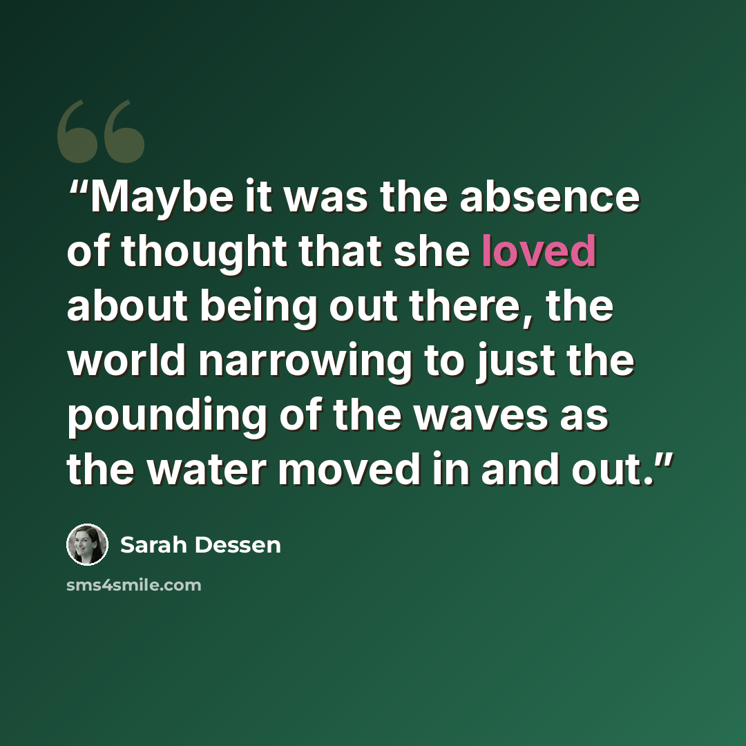 “Maybe it was the absence of thought that she loved about being out there, the world narrowing to just the pounding of the waves as the water moved in and out.” quote by Sarah Dessen