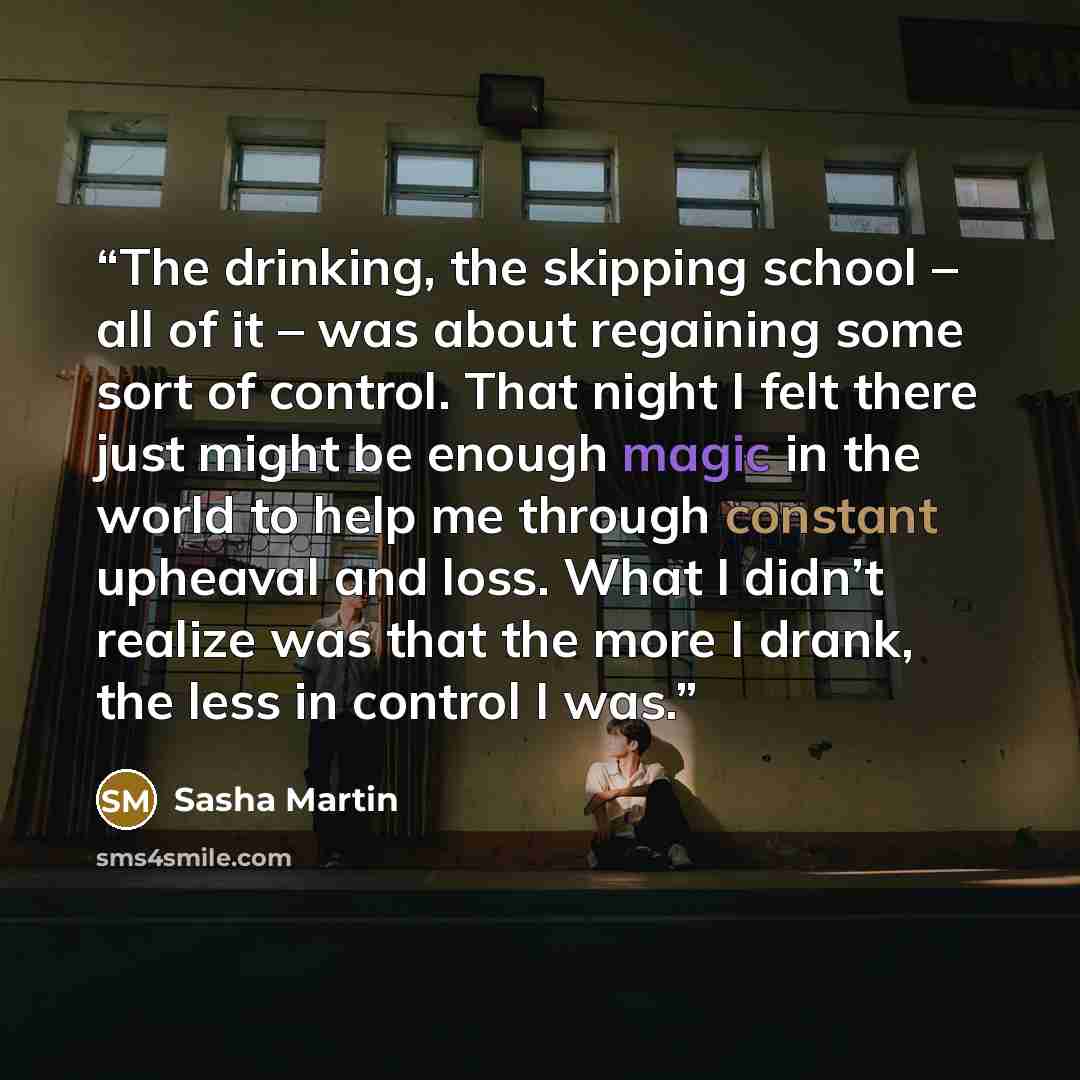 “The drinking, the skipping school – all of it – was about regaining some sort of control. That night I felt there just might be enough magic in the world to help me through constant upheaval and loss. What I didn’t realize was that the more I drank, the less in control I was.” quote by Sasha Martin