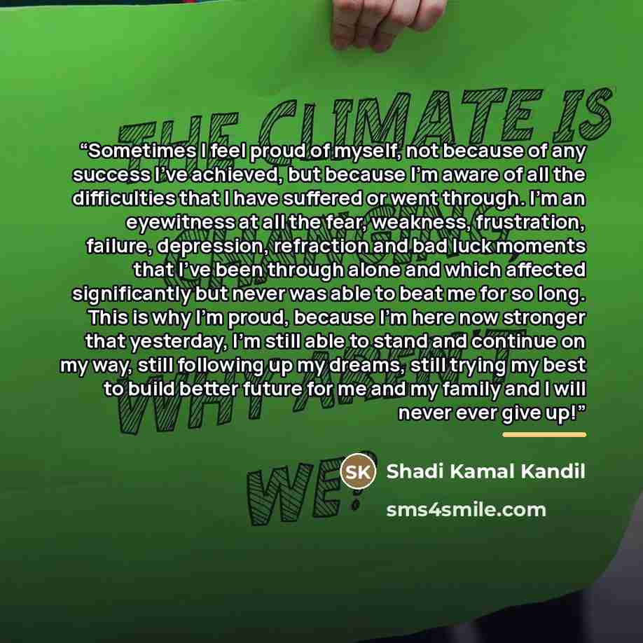 “Sometimes I feel proud of myself, not because of any success I’ve achieved, but because I’m aware of all the difficulties that I have suffered or went through. I’m an eyewitness at all the fear, weakness, frustration, failure, depression, refraction and bad luck moments that I’ve been through…” quote by Shadi Kamal Kandil
