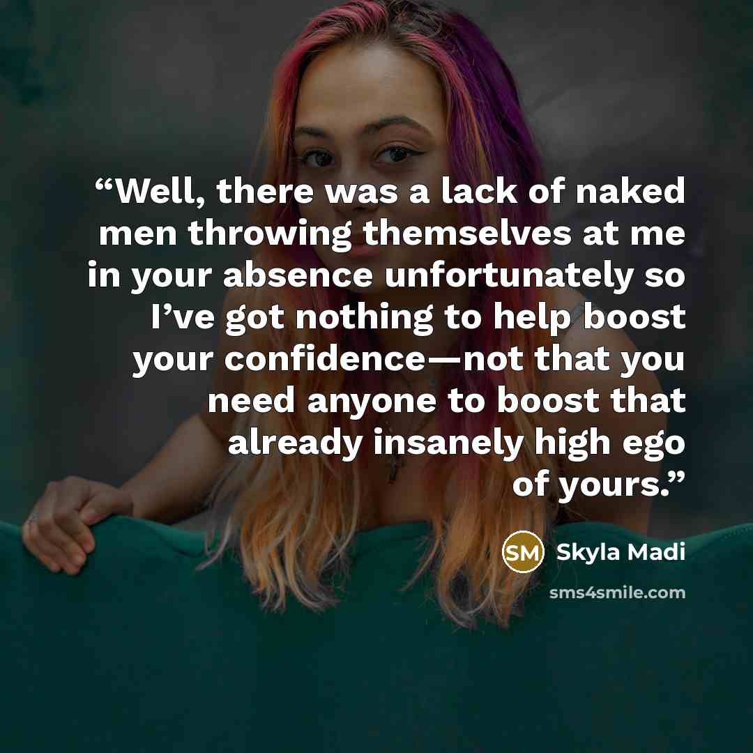 “Well, there was a lack of naked men throwing themselves at me in your absence unfortunately so I’ve got nothing to help boost your confidence—not that you need anyone to boost that already insanely high ego of yours.” quote by Skyla Madi