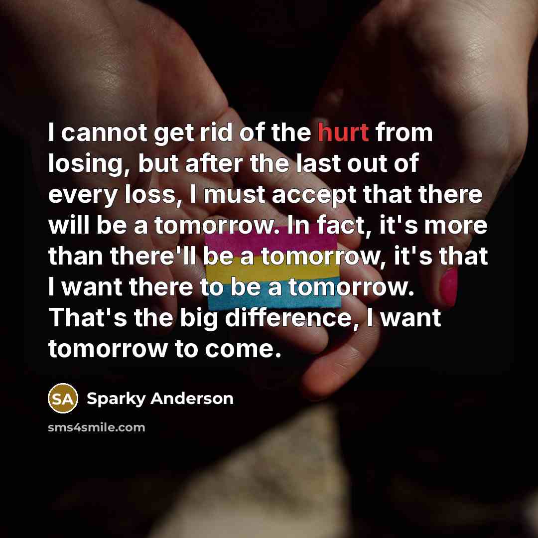 “I cannot get rid of the hurt from losing, but after the last out of every loss, I must accept that there will be a tomorrow. In fact, it's more than there'll be a tomorrow, it's that I want there to be a tomorrow. That's the big difference, I want tomorrow to come.” quote by Sparky Anderson