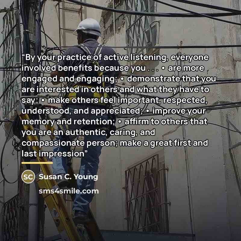 “By your practice of active listening, everyone involved benefits because you . . . • are more engaged and engaging; • demonstrate that you are interested in others and what they have to say; • make others feel important, respected, understood, and appreciated; • improve your memory and retention…” quote by Susan C. Young