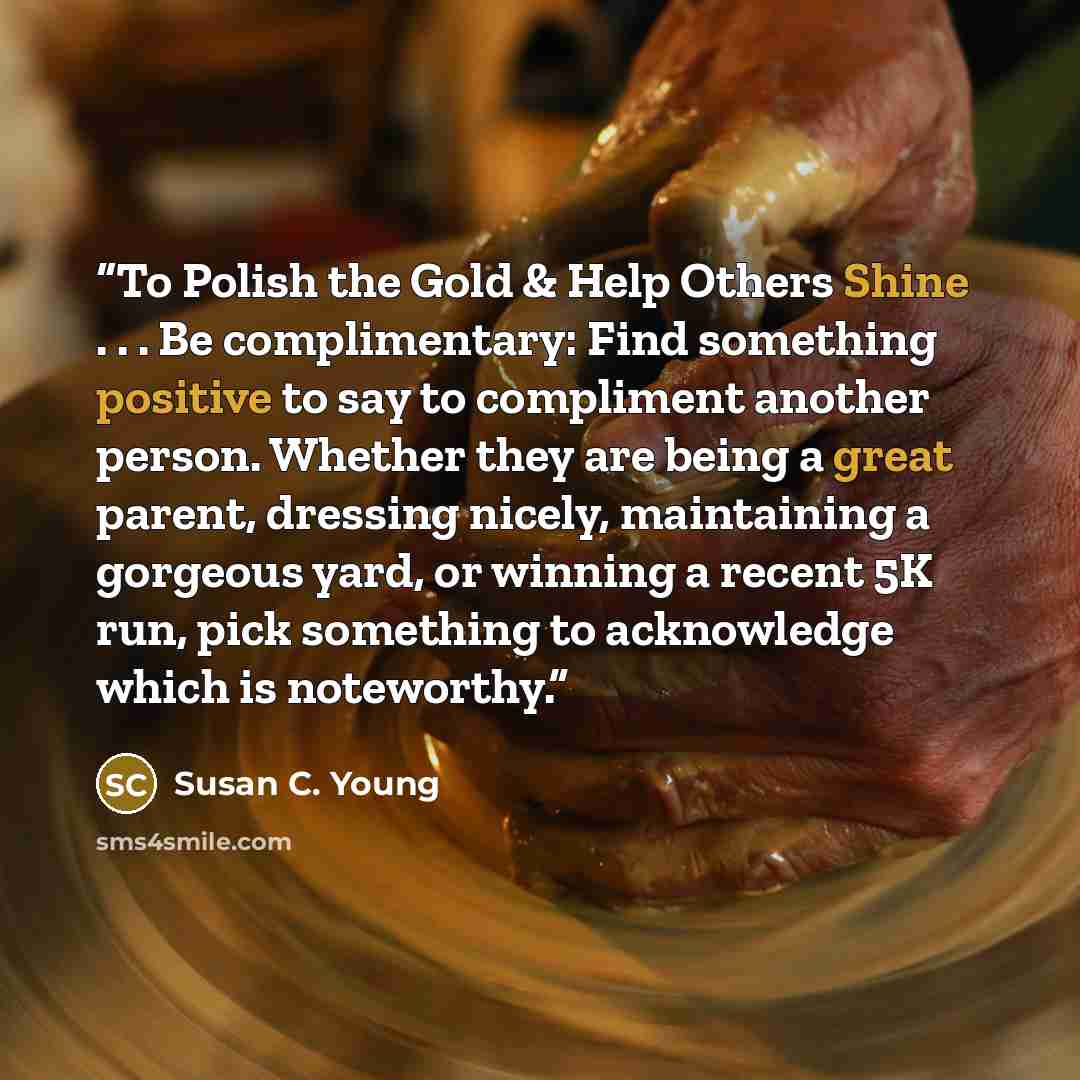 “To Polish the Gold & Help Others Shine . . . Be complimentary: Find something positive to say to compliment another person. Whether they are being a great parent, dressing nicely, maintaining a gorgeous yard, or winning a recent 5K run, pick something to acknowledge which is noteworthy.” quote by Susan C. Young