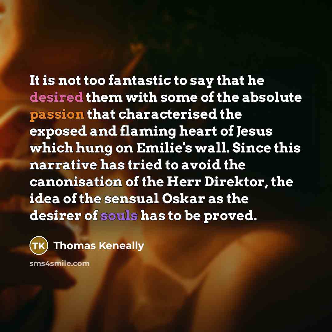 “It is not too fantastic to say that he desired them with some of the absolute passion that characterised the exposed and flaming heart of Jesus which hung on Emilie's wall. Since this narrative has tried to avoid the canonisation of the Herr Direktor, the idea of the sensual Oskar as the desirer…” quote by Thomas Keneally