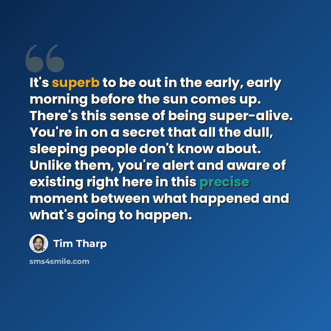 “It's superb to be out in the early, early morning before the sun comes up. There's this sense of being super-alive. You're in on a secret that all the dull, sleeping people don't know about. Unlike them, you're alert and aware of existing right here in this precise moment between what happened and…” quote by Tim Tharp
