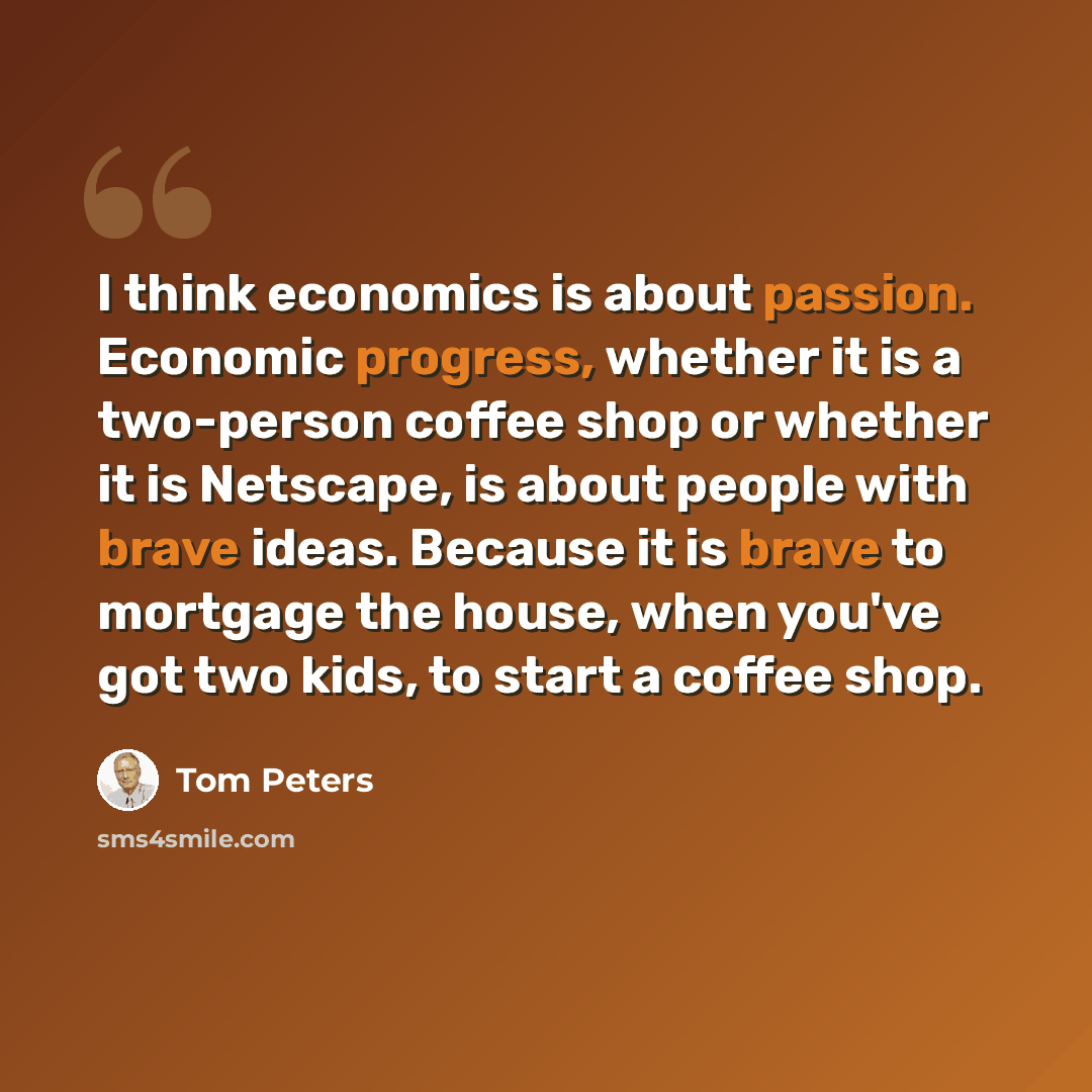 “I think economics is about passion. Economic progress, whether it is a two-person coffee shop or whether it is Netscape, is about people with brave ideas. Because it is brave to mortgage the house, when you've got two kids, to start a coffee shop.” quote by Tom Peters