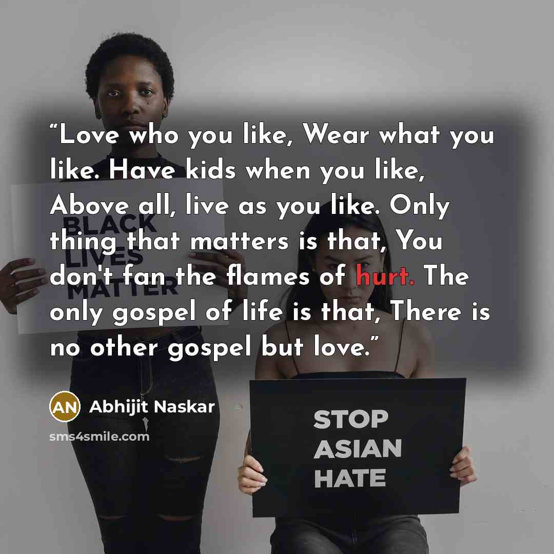 “Love who you like, Wear what you like. Have kids when you like, Above all, live as you like. Only thing that matters is that, You don't fan the flames of hurt. The only gospel of life is that, There is no other gospel but love.” quote by Abhijit Naskar