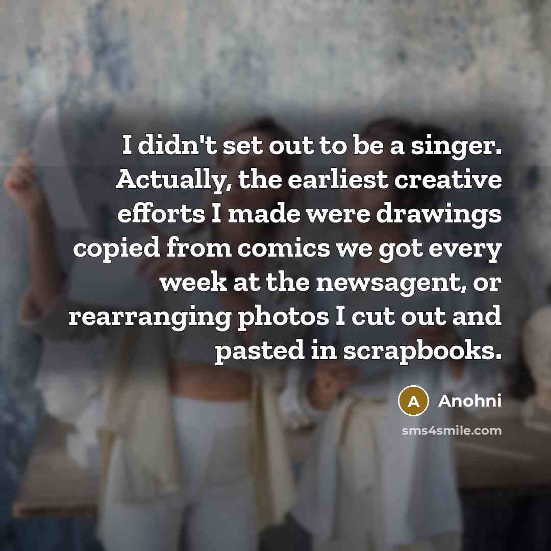 “I didn't set out to be a singer. Actually, the earliest creative efforts I made were drawings copied from comics we got every week at the newsagent, or rearranging photos I cut out and pasted in scrapbooks.” quote by Anohni