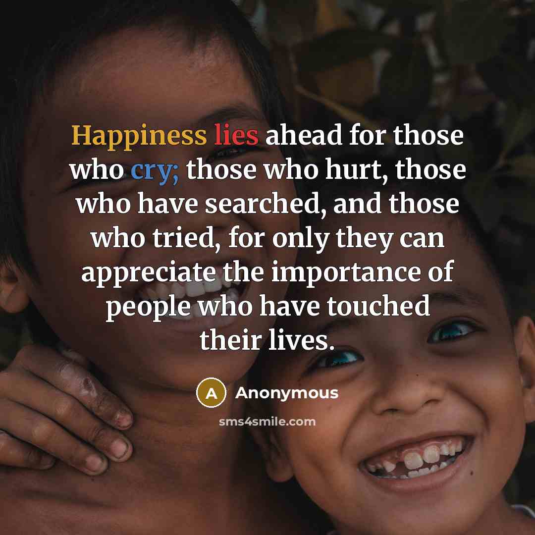 “Happiness lies ahead for those who cry; those who hurt, those who have searched, and those who tried, for only they can appreciate the importance of people who have touched their lives.” quote by Anonymous
