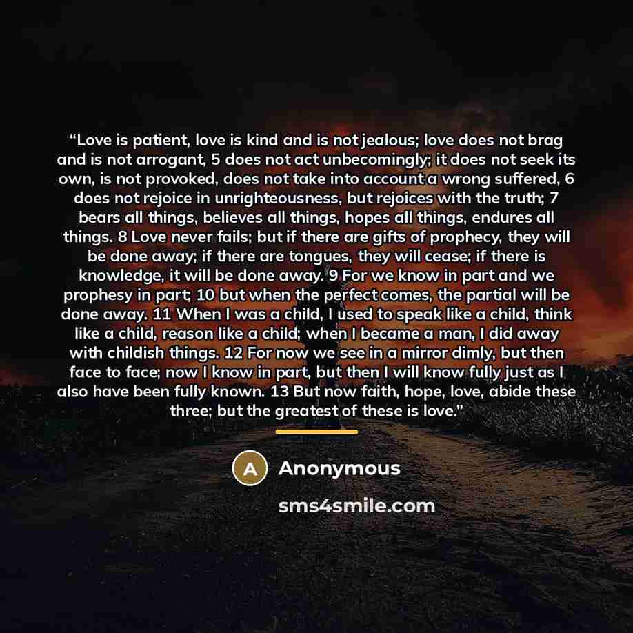 “Love is patient, love is kind and is not jealous; love does not brag and is not arrogant, 5 does not act unbecomingly; it does not seek its own, is not provoked, does not take into account a wrong suffered, 6 does not rejoice in unrighteousness, but rejoices with the truth; 7 bears all things…” quote by Anonymous