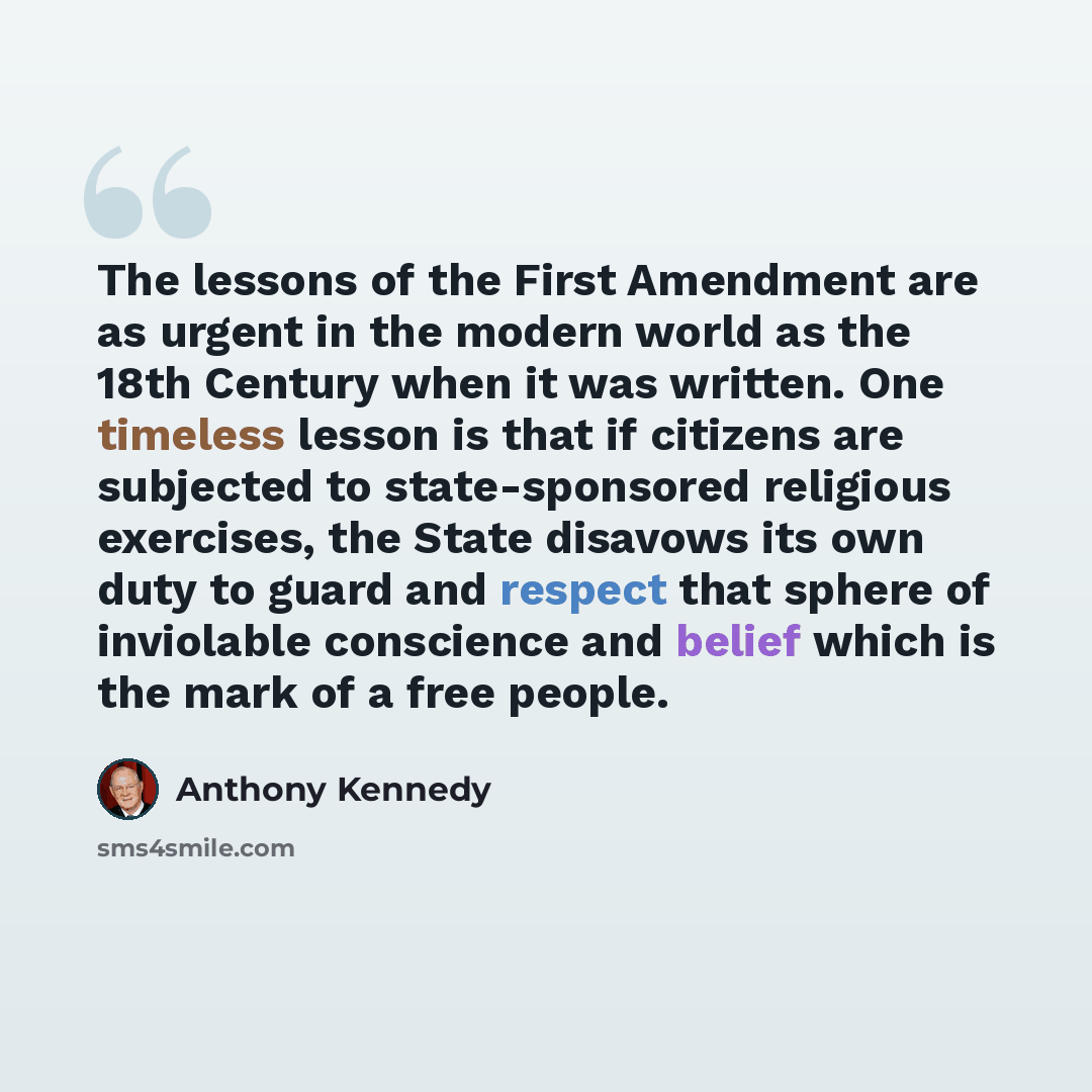“The lessons of the First Amendment are as urgent in the modern world as the 18th Century when it was written. One timeless lesson is that if citizens are subjected to state-sponsored religious exercises, the State disavows its own duty to guard and respect that sphere of inviolable conscience and…” quote by Anthony Kennedy