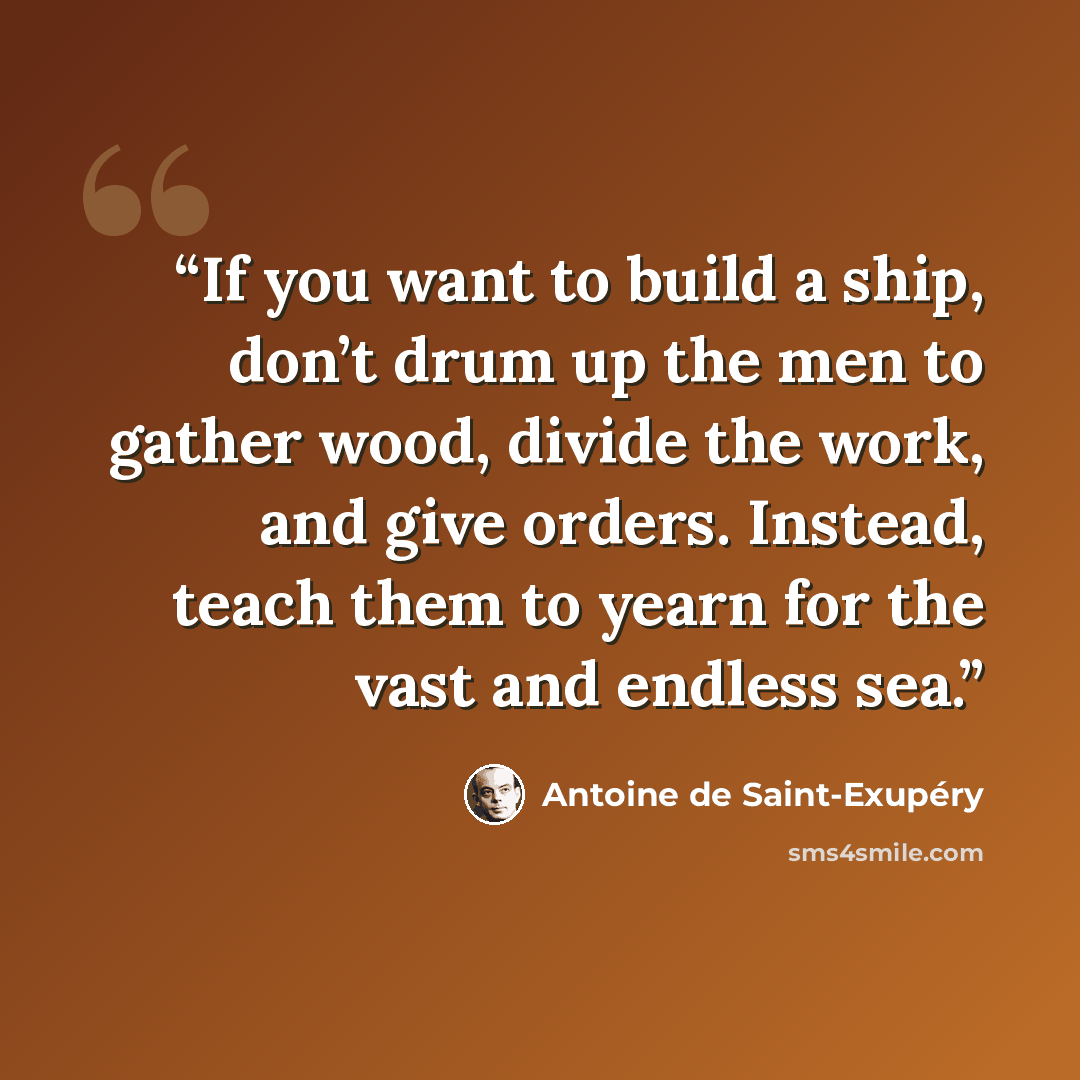 “If you want to build a ship, don’t drum up the men to gather wood, divide the work, and give orders. Instead, teach them to yearn for the vast and endless sea.” quote by Antoine de Saint-Exupéry