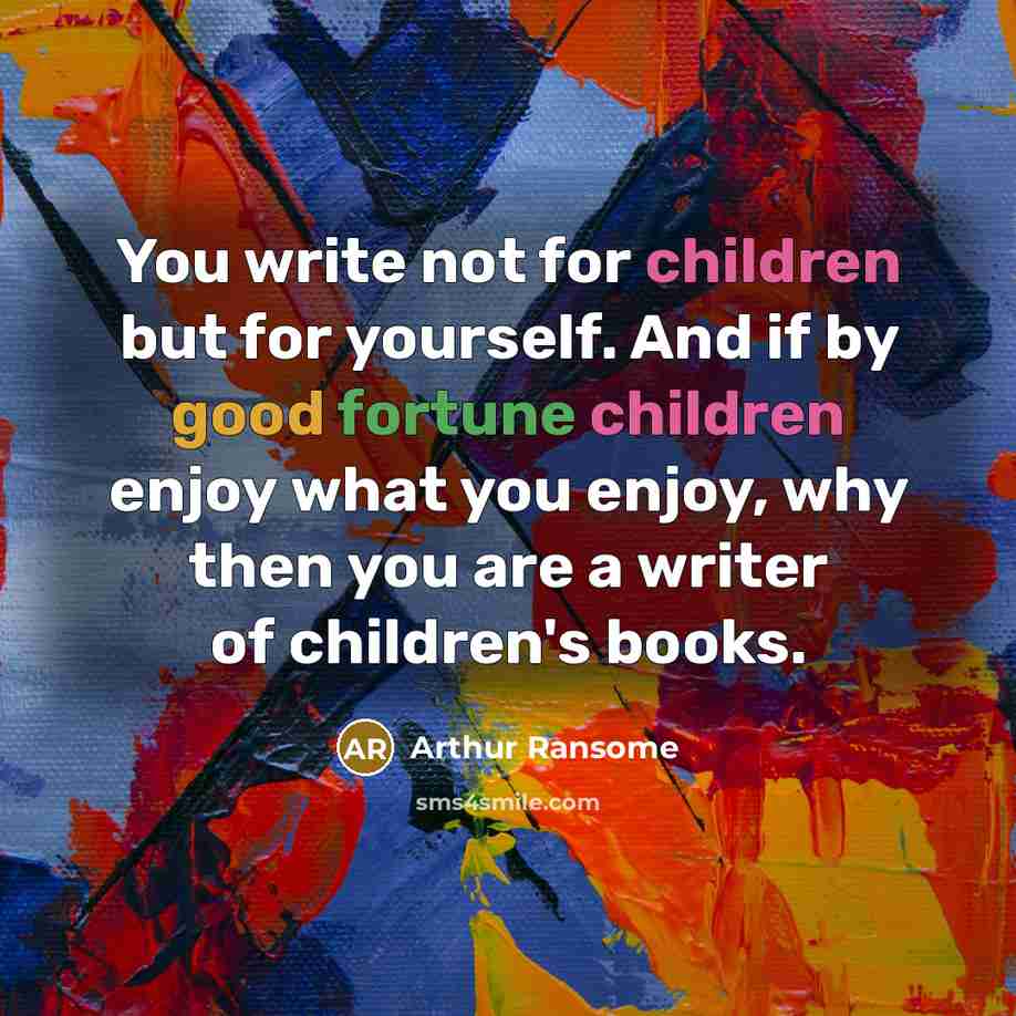 “You write not for children but for yourself. And if by good fortune children enjoy what you enjoy, why then you are a writer of children's books.” quote by Arthur Ransome