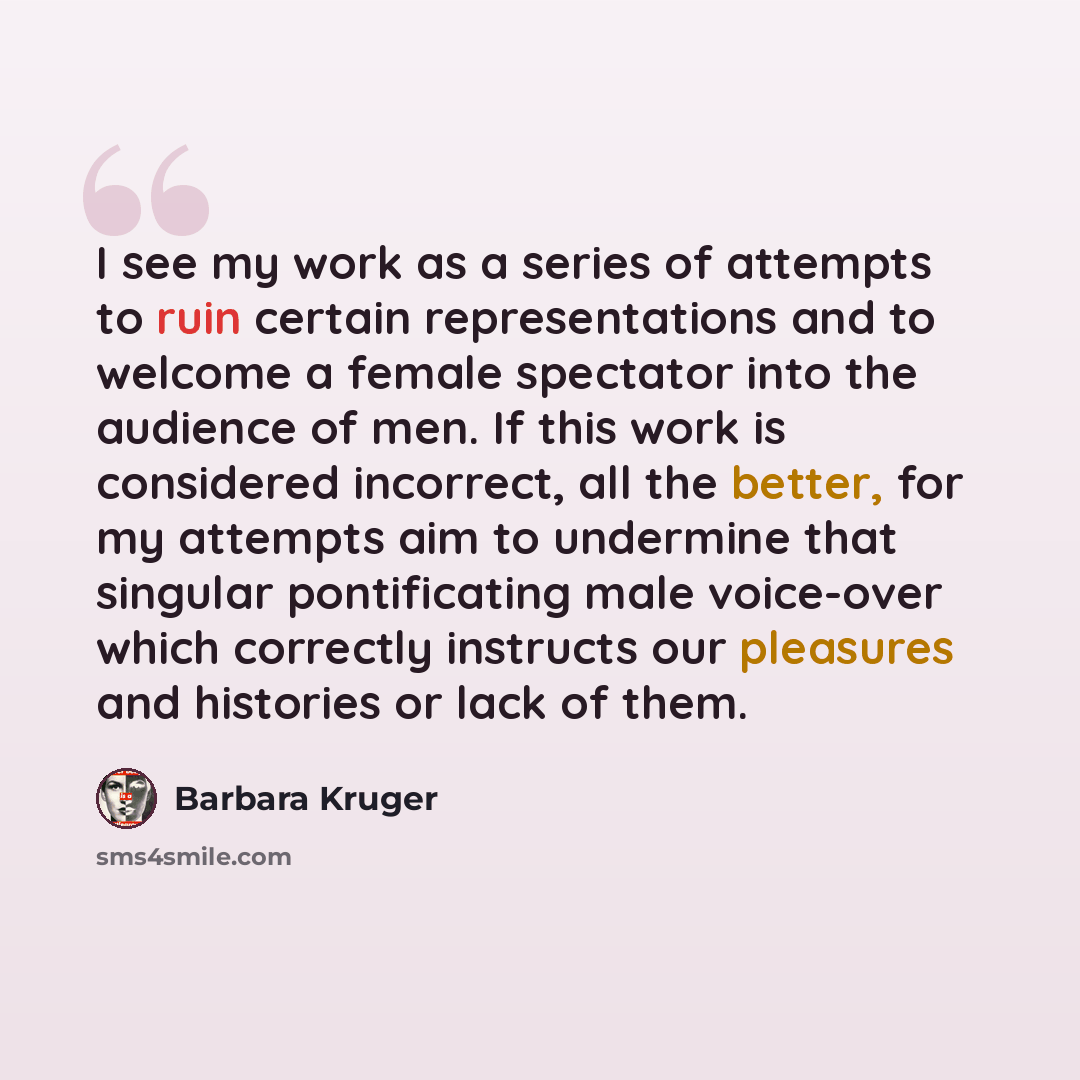 “I see my work as a series of attempts to ruin certain representations and to welcome a female spectator into the audience of men. If this work is considered incorrect, all the better, for my attempts aim to undermine that singular pontificating male voice-over which correctly instructs our…” quote by Barbara Kruger