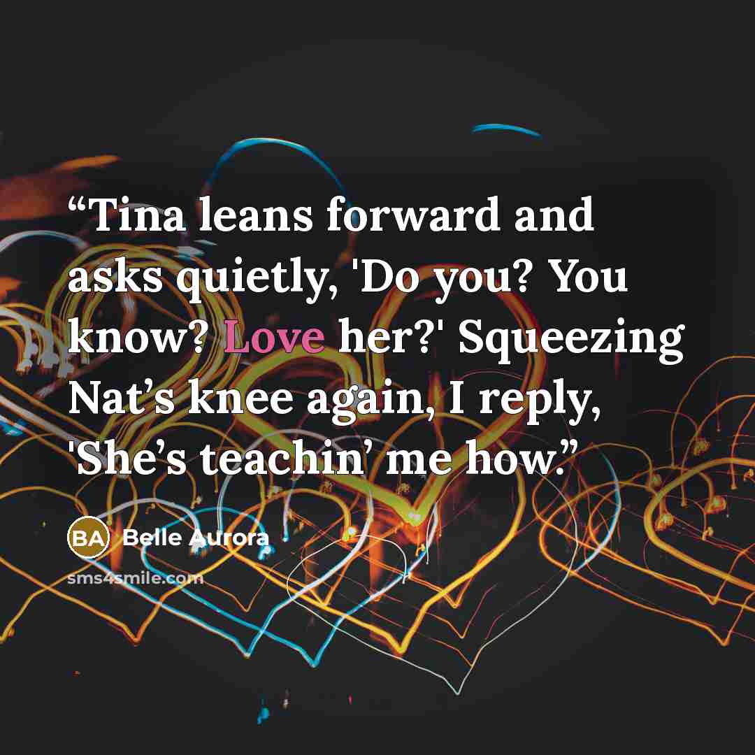 “Tina leans forward and asks quietly, 'Do you? You know? Love her?' Squeezing Nat’s knee again, I reply, 'She’s teachin’ me how.” quote by Belle Aurora