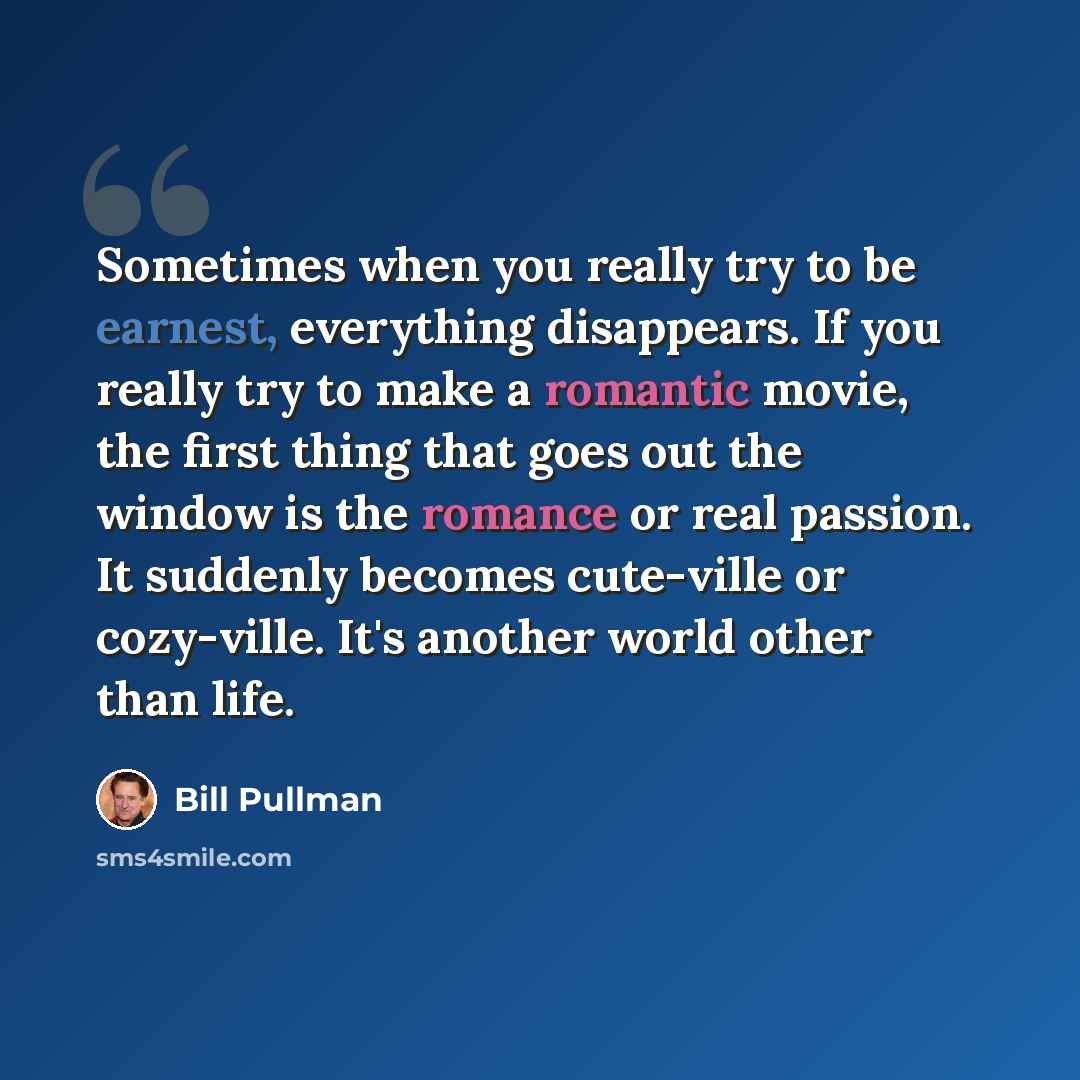 “Sometimes when you really try to be earnest, everything disappears. If you really try to make a romantic movie, the first thing that goes out the window is the romance or real passion. It suddenly becomes cute-ville or cozy-ville. It's another world other than life.” quote by Bill Pullman