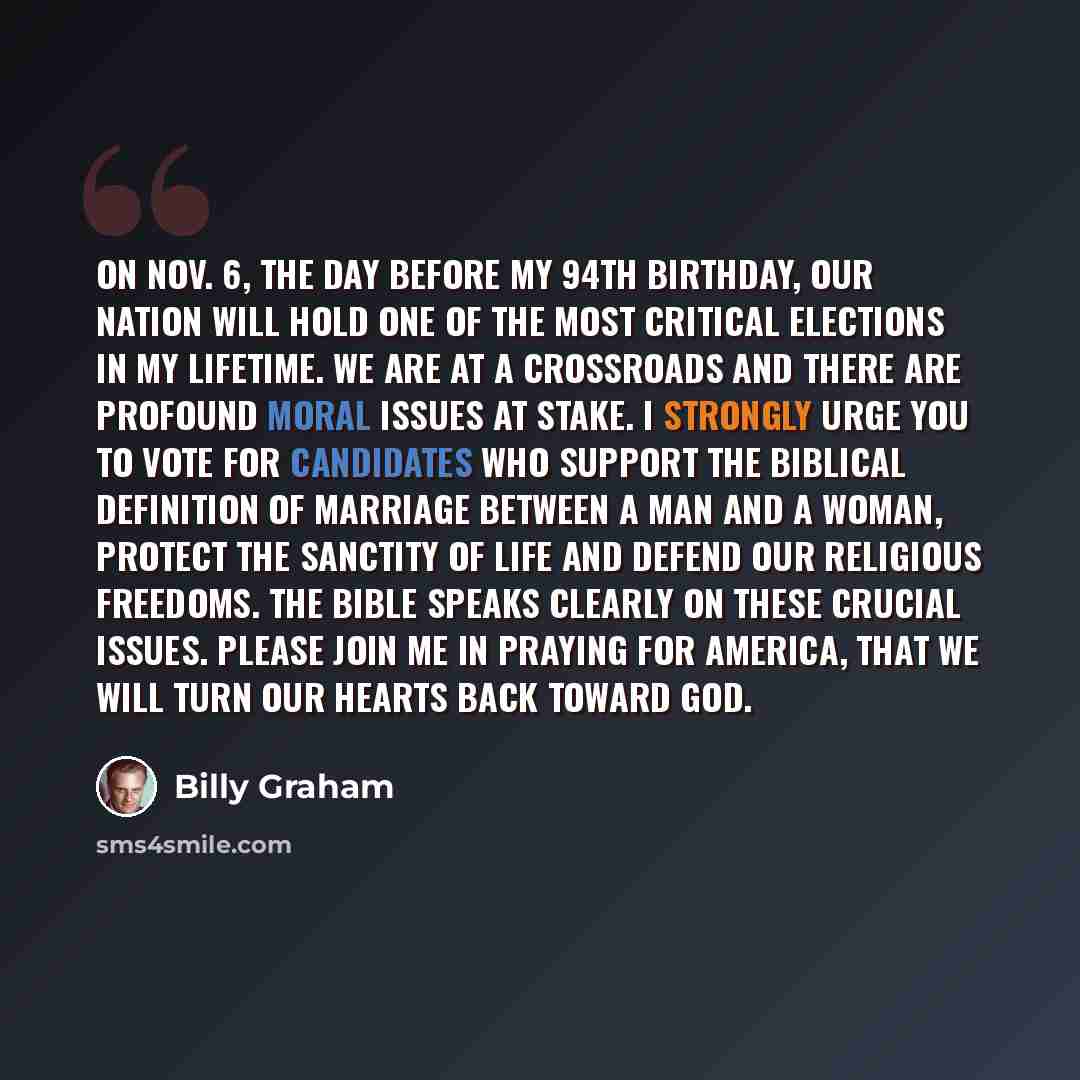 “On Nov. 6, the day before my 94th birthday, our nation will hold one of the most critical elections in my lifetime. We are at a crossroads and there are profound moral issues at stake. I strongly urge you to vote for candidates who support the biblical definition of marriage between a man and a…” quote by Billy Graham
