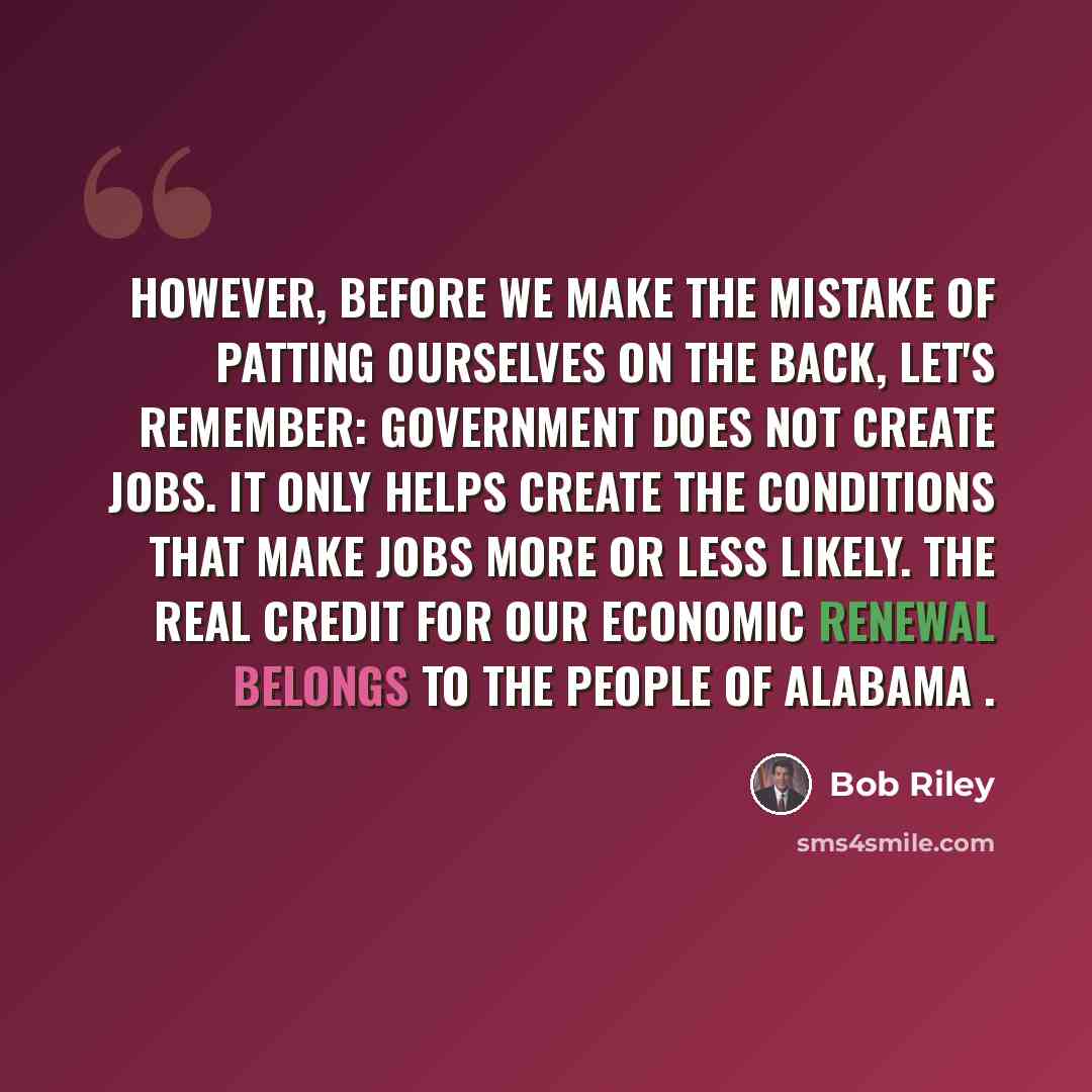 “However, before we make the mistake of patting ourselves on the back, let's remember: government does not create jobs. It only helps create the conditions that make jobs more or less likely. The real credit for our economic renewal belongs to the people of Alabama .” quote by Bob Riley