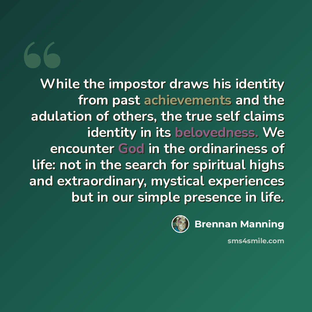 “While the impostor draws his identity from past achievements and the adulation of others, the true self claims identity in its belovedness. We encounter God in the ordinariness of life: not in the search for spiritual highs and extraordinary, mystical experiences but in our simple presence in life.” quote by Brennan Manning