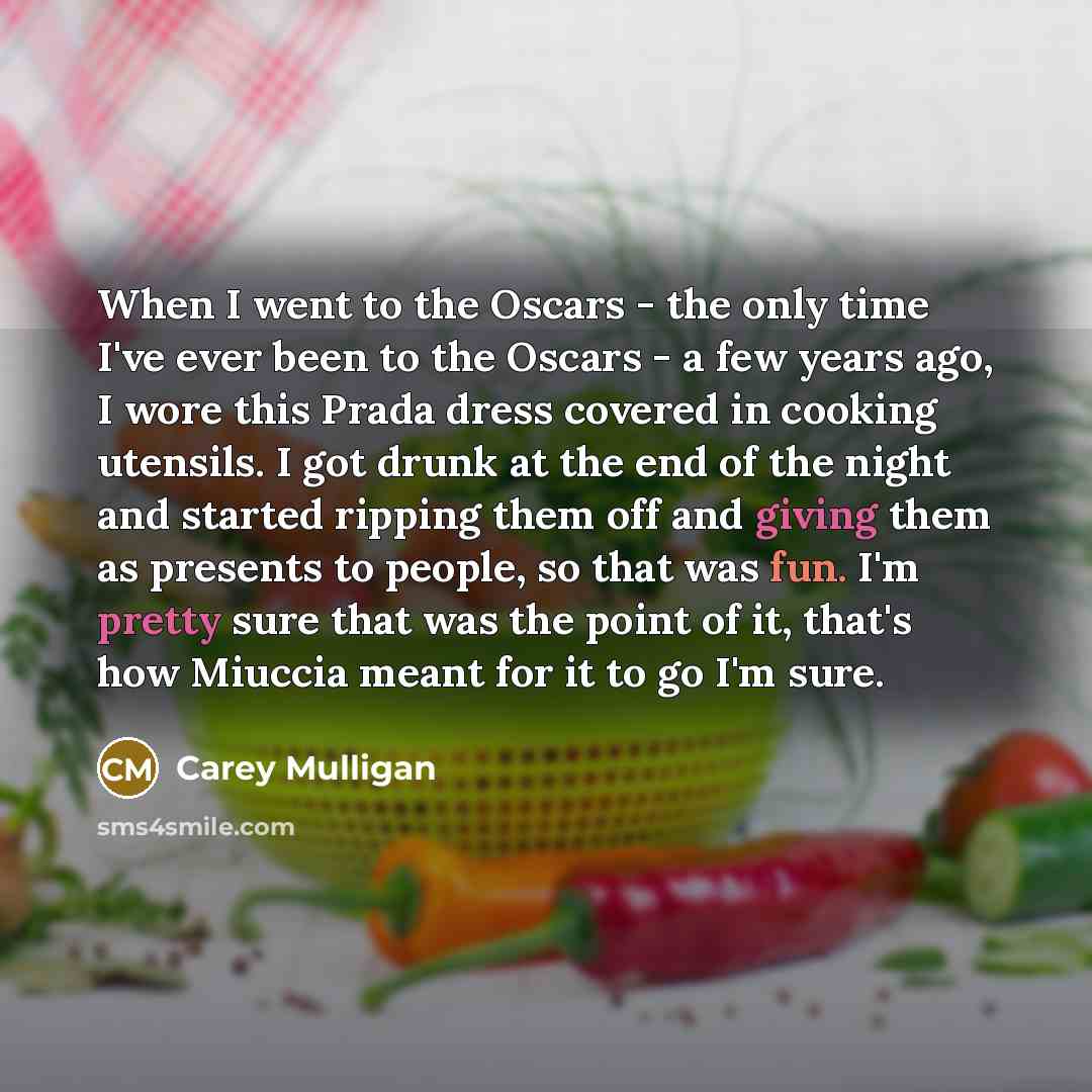 “When I went to the Oscars - the only time I've ever been to the Oscars - a few years ago, I wore this Prada dress covered in cooking utensils. I got drunk at the end of the night and started ripping them off and giving them as presents to people, so that was fun. I'm pretty sure that was the point…” quote by Carey Mulligan
