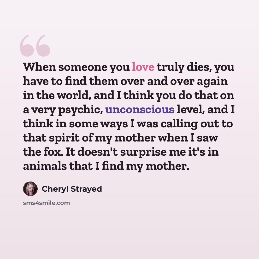 “When someone you love truly dies, you have to find them over and over again in the world, and I think you do that on a very psychic, unconscious level, and I think in some ways I was calling out to that spirit of my mother when I saw the fox. It doesn't surprise me it's in animals that I find my…” quote by Cheryl Strayed