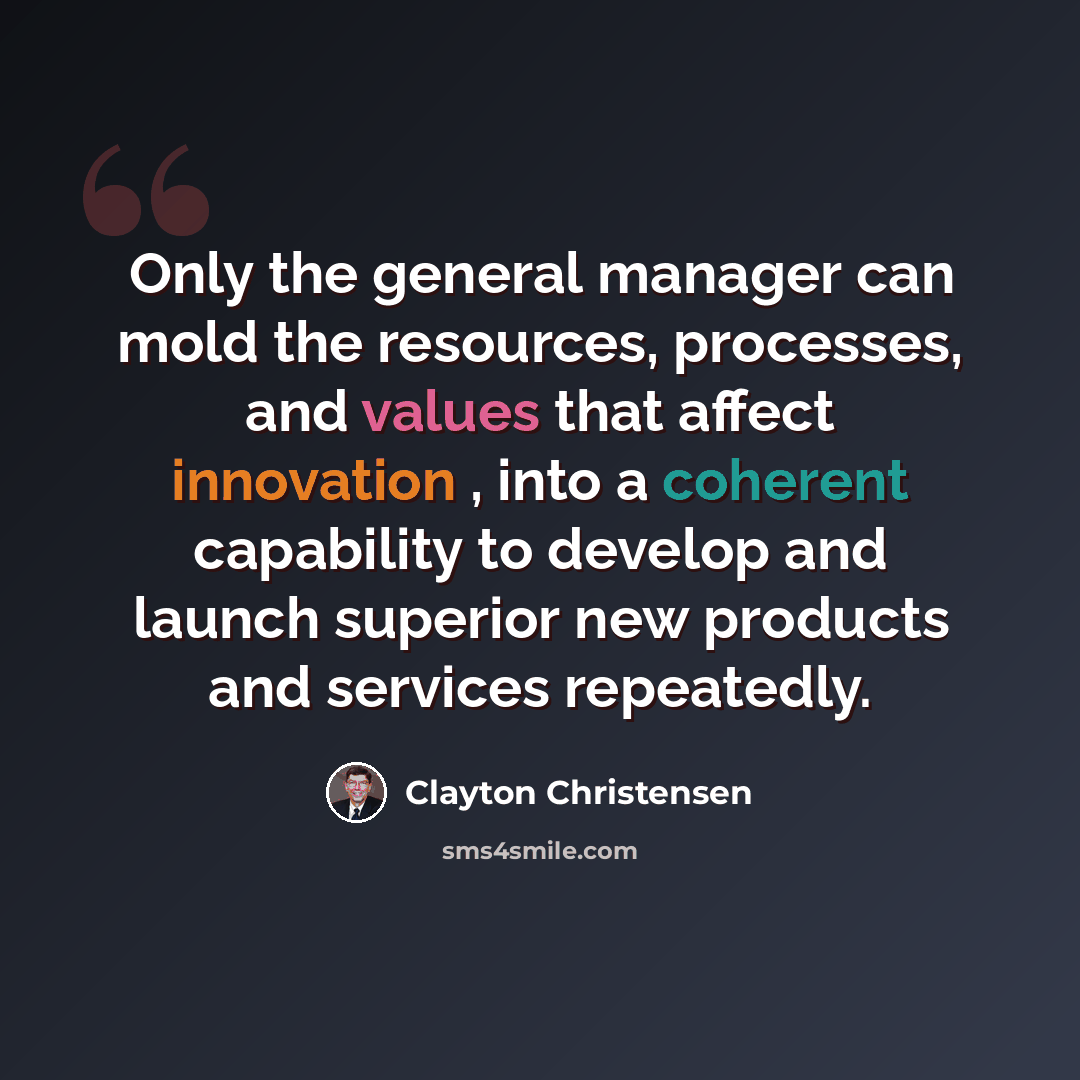 “Only the general manager can mold the resources, processes, and values that affect innovation , into a coherent capability to develop and launch superior new products and services repeatedly.” quote by Clayton Christensen