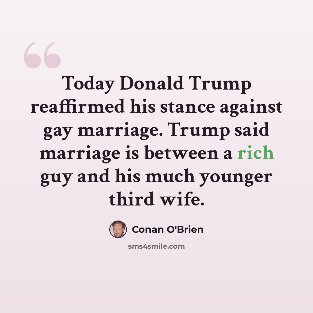 “Today Donald Trump reaffirmed his stance against gay marriage. Trump said marriage is between a rich guy and his much younger third wife.” quote by Conan O'Brien