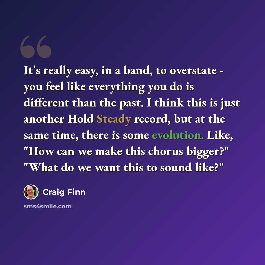 “It's really easy, in a band, to overstate - you feel like everything you do is different than the past. I think this is just another Hold Steady record, but at the same time, there is some evolution. Like, "How can we make this chorus bigger?" "What do we want this to sound like?"” quote by Craig Finn
