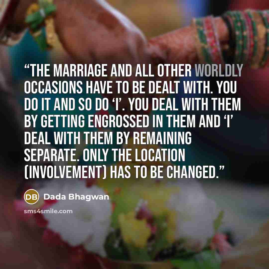 “The marriage and all other worldly occasions have to be dealt with. You do it and so do ‘I’. You deal with them by getting engrossed in them and ‘I’ deal with them by remaining separate. Only the location (involvement) has to be changed.” quote by Dada Bhagwan