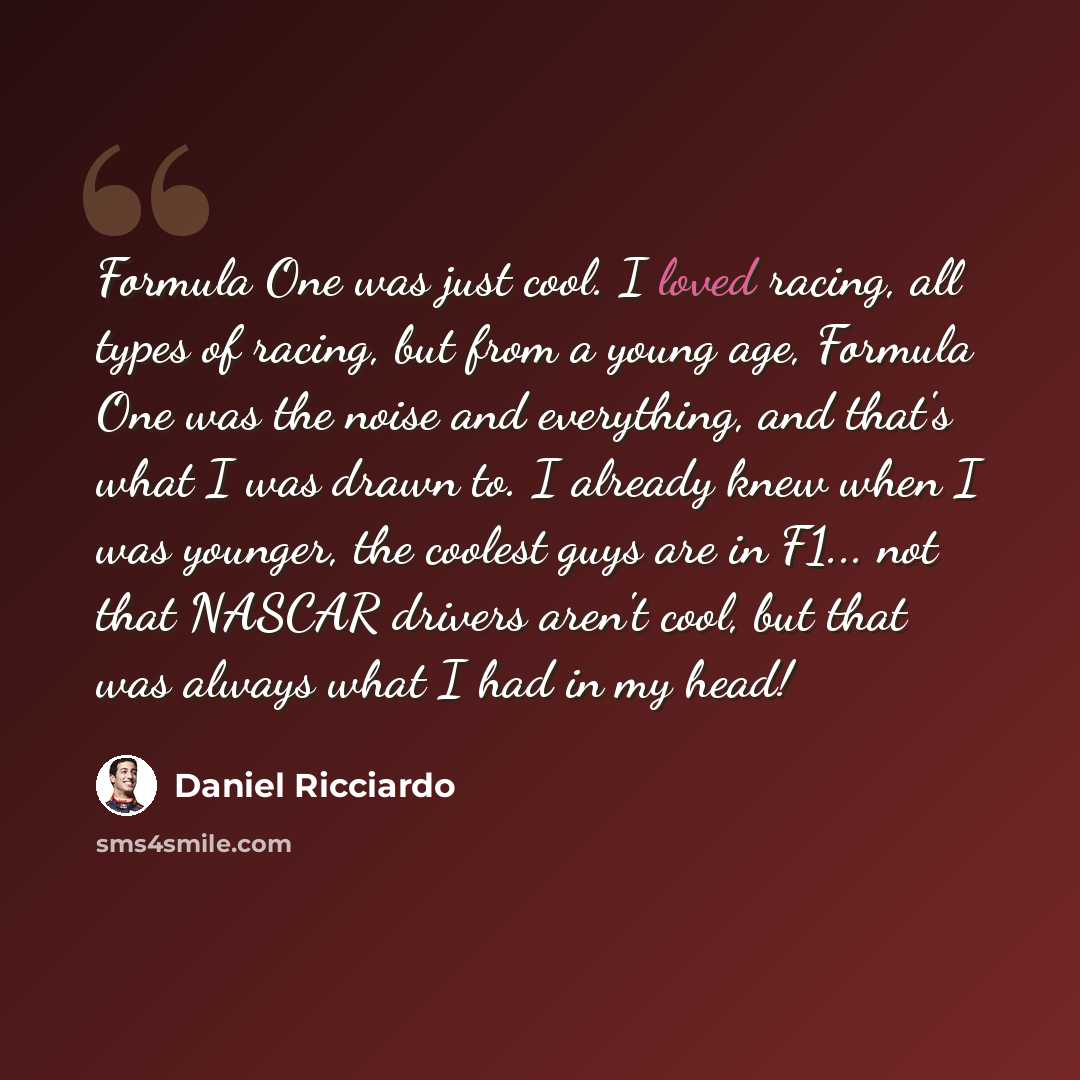“Formula One was just cool. I loved racing, all types of racing, but from a young age, Formula One was the noise and everything, and that's what I was drawn to. I already knew when I was younger, the coolest guys are in F1... not that NASCAR drivers aren't cool, but that was always what I had in my…” quote by Daniel Ricciardo