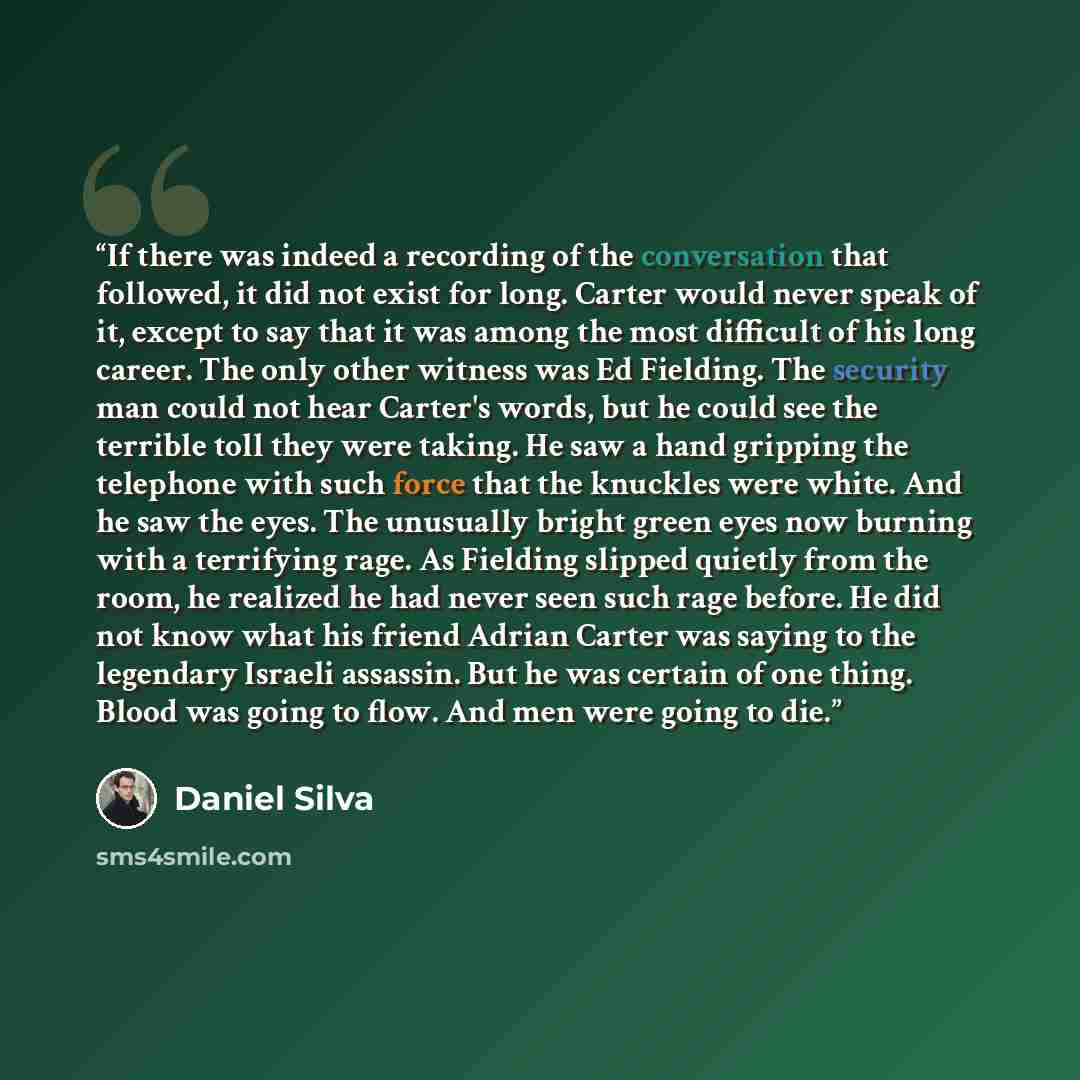“If there was indeed a recording of the conversation that followed, it did not exist for long. Carter would never speak of it, except to say that it was among the most difficult of his long career. The only other witness was Ed Fielding. The security man could not hear Carter's words, but he could…” quote by Daniel Silva