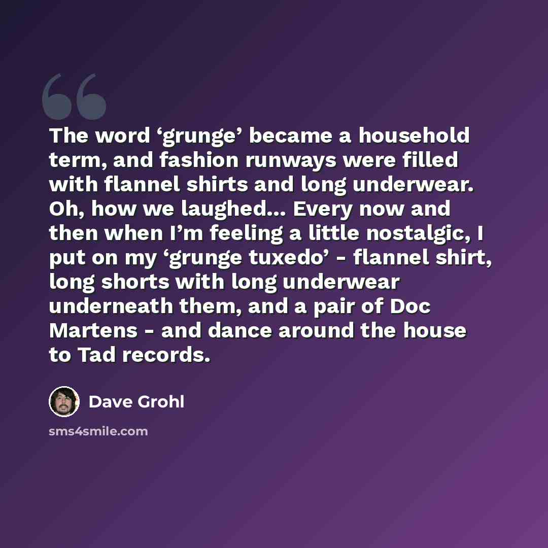 “The word ‘grunge’ became a household term, and fashion runways were filled with flannel shirts and long underwear. Oh, how we laughed… Every now and then when I’m feeling a little nostalgic, I put on my ‘grunge tuxedo’ - flannel shirt, long shorts with long underwear underneath them, and a pair of…” quote by Dave Grohl