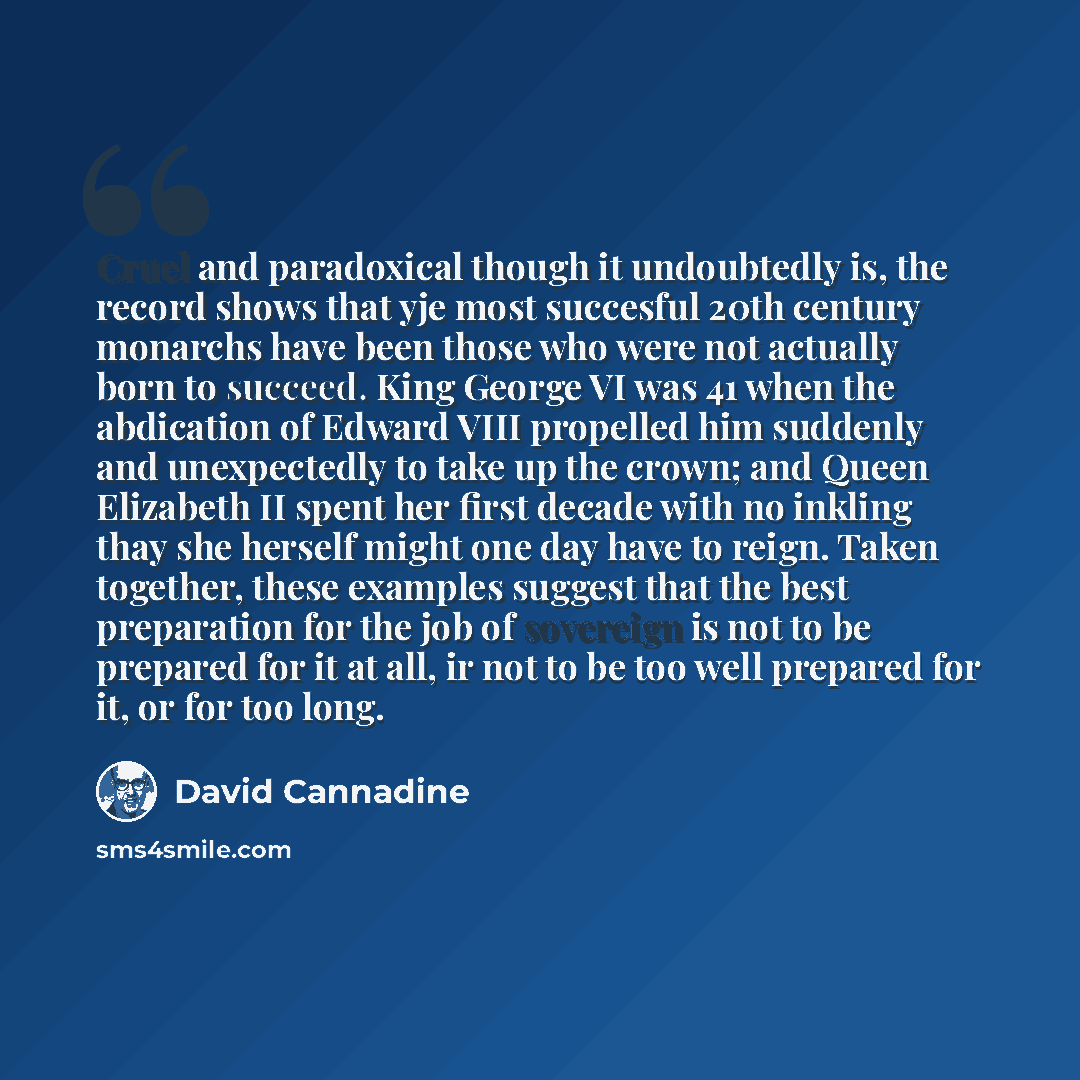 “Cruel and paradoxical though it undoubtedly is, the record shows that yje most succesful 20th century monarchs have been those who were not actually born to succeed. King George VI was 41 when the abdication of Edward VIII propelled him suddenly and unexpectedly to take up the crown; and Queen…” quote by David Cannadine