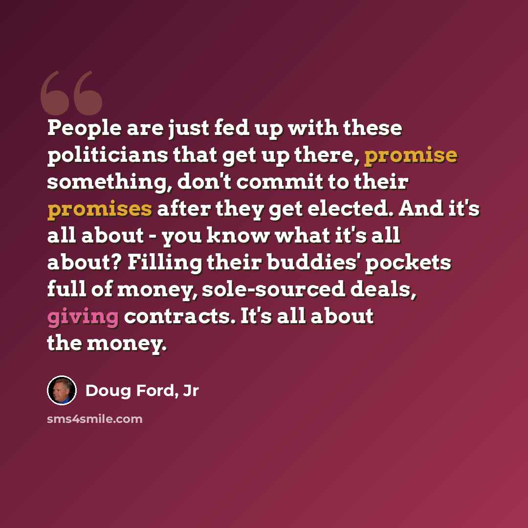 “People are just fed up with these politicians that get up there, promise something, don't commit to their promises after they get elected. And it's all about - you know what it's all about? Filling their buddies' pockets full of money, sole-sourced deals, giving contracts. It's all about the money.” quote by Doug Ford, Jr