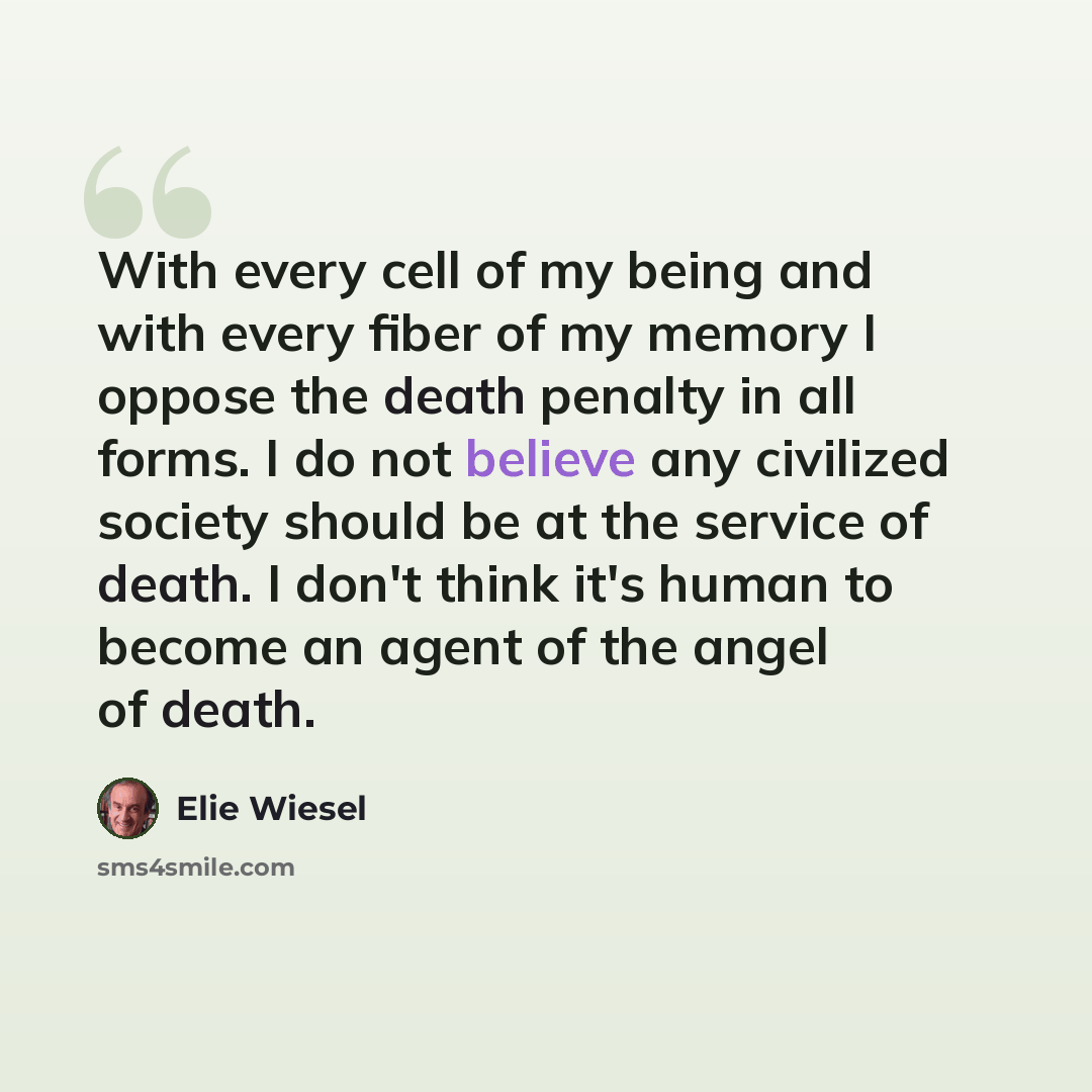 “With every cell of my being and with every fiber of my memory I oppose the death penalty in all forms. I do not believe any civilized society should be at the service of death. I don't think it's human to become an agent of the angel of death.” quote by Elie Wiesel