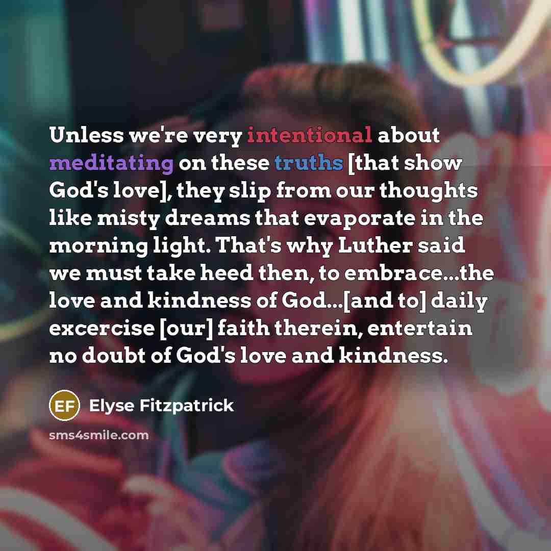 “Unless we're very intentional about meditating on these truths [that show God's love], they slip from our thoughts like misty dreams that evaporate in the morning light. That's why Luther said we must take heed then, to embrace...the love and kindness of God...[and to] daily excercise [our] faith…” quote by Elyse Fitzpatrick