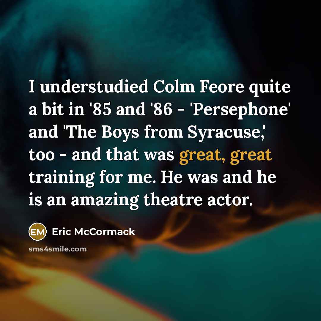 “I understudied Colm Feore quite a bit in '85 and '86 - 'Persephone' and 'The Boys from Syracuse,' too - and that was great, great training for me. He was and he is an amazing theatre actor.” quote by Eric McCormack