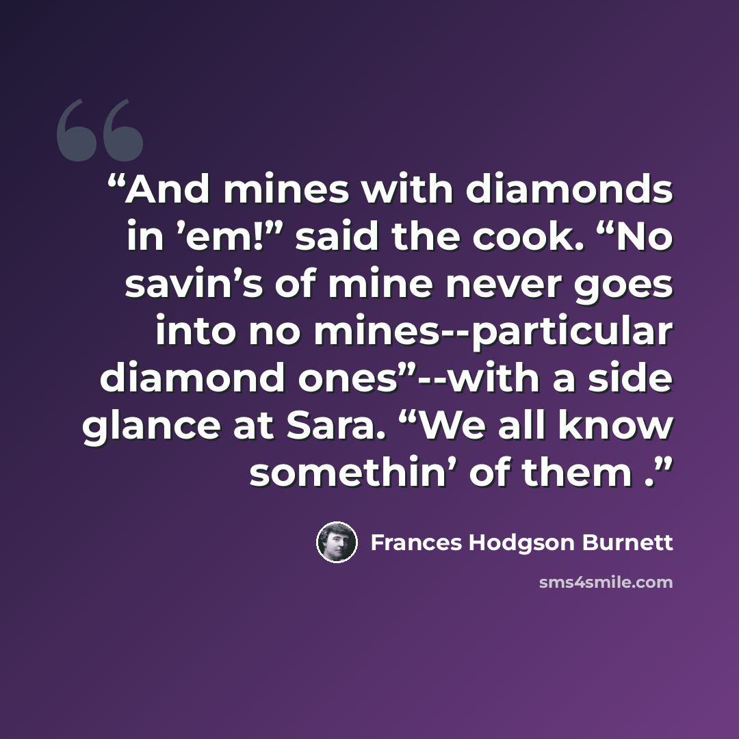 “And mines with diamonds in ’em!” said the cook. “No savin’s of mine never goes into no mines--particular diamond ones”--with a side glance at Sara. “We all know somethin’ of them .” quote by Frances Hodgson Burnett
