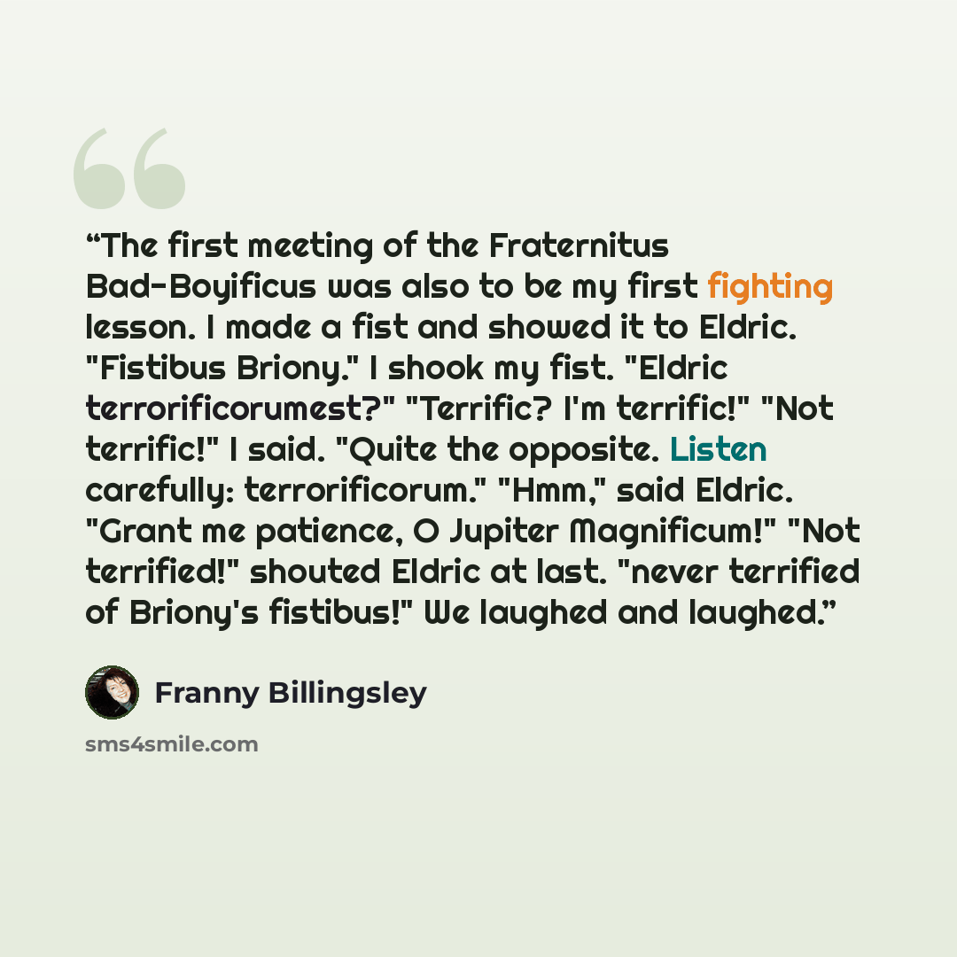 “The first meeting of the Fraternitus Bad-Boyificus was also to be my first fighting lesson. I made a fist and showed it to Eldric. "Fistibus Briony." I shook my fist. "Eldric terrorificorumest?" "Terrific? I'm terrific!" "Not terrific!" I said. "Quite the opposite. Listen carefully…” quote by Franny Billingsley